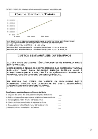 OUTROS EXEMPLOS: : Matéria-prima consumida, materiais secundários, etc.




Classifique os seguintes Custos em Fixos ou Variáveis:
a) Desgaste dos pneus dos ônibus de uma empresa de turismo          ___
b) Salários do pessoal da segurança de uma indústria petroquímica   ___
c) Depreciação do prédio de uma fábrica de armas                    ___
d) Pólvora utilizada numa fábrica de fogos de artifícios            ___
e) Cacau, açúcar e leite utilizado numa fábrica de sorvete          ___
f) Madeira utilizada numa fábrica de caixotes                       ___




                                                                          24
 
