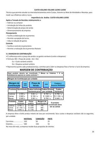 CUSTO-VOLUME VOLUME-LUCRO LUCRO
Técnica que permite estudar os interrelacionamentos entre Custos, Volume ou Nível de Atividades e Receitas, para
medir sua influência sobre o lucro.
                                  Importância da Análise CUSTO-VOLUME-LUCRO
Apóia a Tomada de Decisões relativamente a:
– Fabricar ou comprar
– Introdução de linhas de produto
– Determinação de preços de venda
– Dimensionamento da empresa
Planejamento
– Facilita a elaboração de orçamentos
– Permite a projeção de lucros
– Induz à redução de gastos
Controle
– Facilita o controle orçamentário
– Permite a realização de orçamentos flexíveis

5.1-MARGEM DE CONTRIBUIÇÃO
• É a diferença entre o preço de venda e os gastos variáveis (custos e despesas).
• Fórmula: MC = Preço de venda - (Cv + Dv)
         Cv = Custo variável unitário
         Dv = Despesa variável unitária
• Representa quanto cada produto/serviço, contribui para cobrir as despesas fixas e formar o lucro da empresa.
                  MARGEM DE CONTRIBUIÇÃO
  Qual produto deveria ser incentivado ? Mesas ou Cadeiras ? E se
  adotássemos apenas os custos variáveis ?

  Margem de Contribuição por unidade:

   Margem de                     Preço de                      Custos e
  Contribuição                    Venda                    Despesas Variáveis


   Produtos Quantidade Custos Indiretos Custos Diretos Custos
                        Variáveis p/un por unidade Variáveis
   Cadeiras   2.000 u      $ 80 / u        $ 700 / u   $ 780 / u
   Camas      2.600 u      $ 100 / u      $ 1.000 / u $ 1.100 / u
   Mesas      2.500 u      $ 90 / u        $ 750 / u   $ 840 / u
   Produtos     Custos       Preço      Margem de
              Variáveis     unitário   Contribuição $    O produto
                                                      incentivado deve
   Cadeiras    $ 780 / u     $ 1.550         770
                                                        ser as camas
   Camas      $ 1.100 / u    $ 2.000         900
   Mesas       $ 840 / u     $ 1.700         860

A empresa Arte e Estilo produz móveis de luxo por encomenda. Seus custos e despesas variáveis são os seguintes,
por unidade:
                               MATERIAL COMISSÃO     FRETE
Carrinhos.................... 150       50           25
Estantes...................... 500      150          55
No início de maio, a empresa recebe duas propostas de clientes:

                                                                                                                 26
 