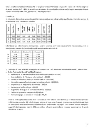 Uma é para fabricar 200 carrinhos de chá, ao preço de venda unitário de $ 550; a outra é para 110 estantes ao preço
de venda unitário de $ 1.400. De acordo com a margem de contribuição unitária qual proposta a empresa deveria
aceitar? Analisando a MC total, permanece a mesma proposta?

EXERCÍCIOS:
1) A Indústria Diamantina apresentou as informações relativas aos três produtos que fabrica, referentes ao mês de
dezembro de 2005, com valores em reais.




Sabendo-se que a tabela acima corresponde a valores unitários, com base exclusivamente nesses dados, pode-se
afirmar que a margem de contribuição unitária dos produtos, em reais, é:




2) Classifique os fatos ocorridos na empresa INDUSTRIAS ABC LTDA (fabricante de camisa de malhas), identificando
os Custos Fixos ou Variáveis (F ou V) ou Despesas.
    • Consumo de 10.000 metros de tecido a um custo total de $50.000,00;
    • Energia Elétrica da Fábrica no valor total de $ 1.000,00;
    • Salário do pessoal da produção no valor total de $ 5.000,00;
    • Comissão paga aos funcionários por unidade produzida $ 1.000,00;
    • Depreciação de maquinários da fábrica $ 1.200,00;
    • Consumo de botões e linhas $ 500,00
    • Pagamento de aluguel do barracão industrial $ 2.000,00;
    • Salário do pessoal da manutenção $ 1.600,00
    • Comissões pagas ao pessoal de vendas $ 3.000,00.

   Pede-se ainda: a) Total dos custos fixos e variáveis; b) valor total do custo do mês; c) no mês a empresa produziu
   6.000 camisas tamanho GG, calcule o custo unitário de cada uma; d) calcule a margem de contribuição, partindo
   do pressuposto de que os únicos custos são os acima apresentados e que para cada unidade vendida a empresa
   paga 20% de impostos e mais R$ 0,50 por unidade referente a comissão de vendas e teve um preço de venda
   unitário de R$ 30,00.




                                                                                                                  27
 