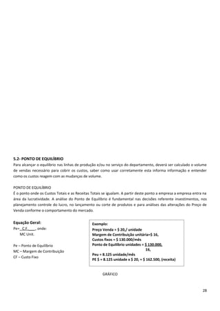 5.2- PONTO DE EQUILÍBRIO
Para alcançar o equilíbrio nas linhas de produção e/ou no serviço do departamento, deverá ser calculado o volume
de vendas necessário para cobrir os custos, saber como usar corretamente esta informa informação e entender
como os custos reagem com as mudanças de volume.

PONTO DE EQUILÍBRIO
É o ponto onde os Custos Totais e as Receitas Totais se igualam. A partir deste ponto a empresa a empresa entra na
área da lucratividade. A análise do Ponto de Equilíbrio é fundamental nas decisões referente investimentos, nos
planejamento controle do lucro, no lançamento ou corte de produtos e para análises das alterações do Preço de
Venda conforme o comportamento do mercado.


Equação Geral:                                Exemplo:
Pe= C.F.___ , onde:                           Preço Venda = $ 20,/ unidade
   MC Unit.                                   Margem de Contribuição unitária=$ 16,
                                              Custos fixos = $ 130.000/mês
Pe – Ponto de Equilíbrio                      Ponto de Equilíbrio unidades = $ 130.000,
MC – Margem de Contribuição                                                    16,
                                              Peu = 8.125 unidade/mês
CF – Custo Fixo
                                              PE $ = 8.125 unidade x $ 20, = $ 162.500, (receita)


                                                    GRÁFICO



                                                                                                               28
 