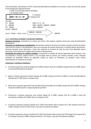 final encontrado, representará o C.M.V. (Custo das Mercadorias Vendidas). Em resumo, o valor do custo das vendas
é encontrado pela seguinte fórmula:
        CMV: Custo das Mercadorias Vendidas
        EI: Estoque Inicial
                                        C: Compras
       CMV = EI + C – EF         EF: Estoque Final

Exemplo:
EI= 100,00                            CMV = EI + C – EF
C= 1400,00                            CMV= 100,00 + 1400,00 – 500,00
EF= 500,00                            CMV= 1000,00
Venda = 1800,00
                                 1800,00 – 1000,00
Lucro = Venda – Custo Lucro                                         = 800,00


2.2.1- FATOS QUE ALTERAM O VALOR DAS COMPRAS:
Despesas Acessórias: entendemos os valores dos fretes e dos seguros, quando correm por conta do destinatário
(Comprador).
Descontos ou abatimentos incondicionais: são parcelas redutoras do preço de compra, quando constam da própria
nota fiscal de compra e não dependem, para sua concessão de eventos posteriores à emissão desses documentos.
Portanto havendo esses descontos, o valor dos materiais já constará do total da nota fiscal deduzido desses
descontos, motivo pelo qual o registro dos mesmos é desnecessário.
Devoluções de compras ou compras anuladas: corresponde a anulação de valores registrados como compras. Uma
vez efetuada a compra, poderá ocorrer a sua anulação total ou parcial, por motivos variados, como: materiais
recebidos de qualidade inferior ao adquirido; quebra ou danos no transporte, ou qualquer outro motivo
desconhecido no momento da compra.

EXERCÍCIOS: CONTROLE PERIÓDICO

1- A empresa apresenta compras líquidas de $ 6.000; estoque inicial de $ 10.000 e estoque final de $ 3.000. Qual é
   o Custo das Mercadorias Vendidas?



2- Agora a empresa apresenta compras líquidas de $ 5.000; estoque inicial de $ 12.000 e o Custo das Mercadorias
   Vendidas de $ 7.000. Qual é o estoque final?



3- Nesse mês a empresa apresenta Custo das Mercadorias Vendidas de $ 6.000; estoque final de $ 4.000 e estoque
   inicial de $ 9.000. Qual foi a compra líquida do período?



4- Finalmente a empresa apresenta uma compra líquida de $ 4.000; estoque final de $ 6.000 e custo das
   mercadorias vendidas de $ 8.000. Qual é o estoque inicial?



5- A empresa apresenta compras líquidas de $ 4.500, frete líquido sobre compras de $ 150, estoque inicial de $
   1.000 e estoque final de $ 2.050. Qual o custo das mercadorias vendidas?



6- A empresa apresenta compras líquidas de $ 5.100, frete líquido sobre compras de $ 250, Seguro de compras de $
   75; estoque inicial de $ 2.000 e estoque final de $ 1.375. Qual o custo das mercadorias vendidas?

                                                                                                                3
 