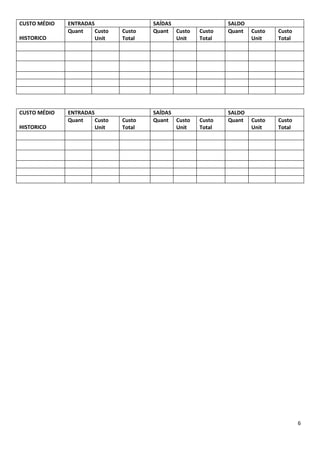 CUSTO MÉDIO   ENTRADAS                 SAÍDAS                SALDO
              Quant    Custo   Custo   Quant Custo   Custo   Quant   Custo   Custo
HISTORICO              Unit    Total          Unit   Total           Unit    Total




CUSTO MÉDIO   ENTRADAS                 SAÍDAS                SALDO
              Quant    Custo   Custo   Quant Custo   Custo   Quant   Custo   Custo
HISTORICO              Unit    Total          Unit   Total           Unit    Total




                                                                                     6
 
