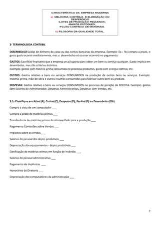 3- TERMINOLOGIA CONTÁBIL

DESEMBOLSO:Saídas de dinheiro do caixa ou das contas bancárias da empresa. Exemplo: Ex.: Na compra a prazo, o
gasto gasto ocorre imediatamente, mas o desembolso só ocorrer ocorrerá no pagamento.

GASTOS: Sacrifício financeiro que a empresa arca/suporta para obter um bem ou serviço qualquer. Gasto implica em
desembolso, mas são critérios distintos.
Exemplo: gastos com matéria-prima consumida no processo produtivo, gasto com energia elétrica, etc.

CUSTOS: Gastos relativo a bens ou serviços CONSUMIDOS na produção de outros bens ou serviços. Exemplo:
matéria-prima, mão-de-obra e outros insumos consumidos para fabricar outro bem ou produto.

DESPESAS: Gastos relativo a bens ou serviços CONSUMIDOS no processo de geração de RECEITA. Exemplo: gastos
com Salários do Administrador, Despesas Administrativas, Despesas com Vendas, etc.



3.1- Classifique em Ativo (A), Custos (C), Despesas (D), Perdas (P) ou Desembolso (Db).

Compra a vista de um computador ___

Compra a prazo de matérias-primas ___

Transferência de matérias primas do almoxarifado para a produção ___

Pagamento Comissões sobre Vendas ___

Impostos sobre as vendas ___

Salários do pessoal dos depto produtivos ___

Depreciação dos equipamentos - depto produtivos ___

Danificação de matérias-primas em função de incêndio ___

Salários do pessoal administrativo ___

Pagamento de duplicatas ___

Honorários da Diretoria ___

Depreciação dos computadores da administração ___




                                                                                                              7
 