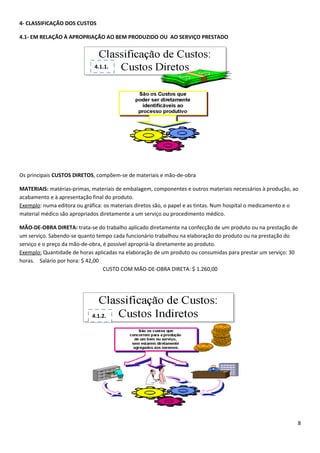 4- CLASSIFICAÇÃO DOS CUSTOS

4.1- EM RELAÇÃO À APROPRIAÇÃO AO BEM PRODUZIDO OU AO SERVIÇO PRESTADO




                             4.1.1.




Os principais CUSTOS DIRETOS, compõem-se de materiais e mão-de-obra

MATERIAIS: matérias-primas, materiais de embalagem, componentes e outros materiais necessários à produção, ao
acabamento e à apresentação final do produto.
Exemplo: numa editora ou gráfica: os materiais diretos são, o papel e as tintas. Num hospital o medicamento e o
material médico são apropriados diretamente a um serviço ou procedimento médico.

MÃO-DE-OBRA DIRETA: trata-se do trabalho aplicado diretamente na confecção de um produto ou na prestação de
um serviço. Sabendo-se quanto tempo cada funcionário trabalhou na elaboração do produto ou na prestação do
serviço e o preço da mão-de-obra, é possível apropriá-la diretamente ao produto.
Exemplo: Quantidade de horas aplicadas na elaboração de um produto ou consumidas para prestar um serviço: 30
horas. Salário por hora: $ 42,00
                                  CUSTO COM MÃO-DE-OBRA DIRETA: $ 1.260,00




                            4.1.2.




                                                                                                               8
 