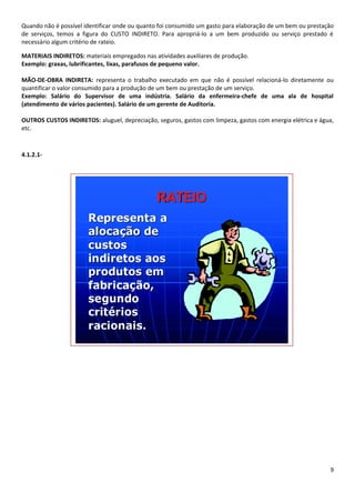 Quando não é possível identificar onde ou quanto foi consumido um gasto para elaboração de um bem ou prestação
de serviços, temos a figura do CUSTO INDIRETO. Para apropriá-lo a um bem produzido ou serviço prestado é
necessário algum critério de rateio.

MATERIAIS INDIRETOS: materiais empregados nas atividades auxiliares de produção.
Exemplo: graxas, lubrificantes, lixas, parafusos de pequeno valor.

MÃO-DE-OBRA INDIRETA: representa o trabalho executado em que não é possível relacioná-lo diretamente ou
quantificar o valor consumido para a produção de um bem ou prestação de um serviço.
Exemplo: Salário do Supervisor de uma indústria. Salário da enfermeira-chefe de uma ala de hospital
(atendimento de vários pacientes). Salário de um gerente de Auditoria.

OUTROS CUSTOS INDIRETOS: aluguel, depreciação, seguros, gastos com limpeza, gastos com energia elétrica e água,
etc.



4.1.2.1-




                                                                                                             9
 