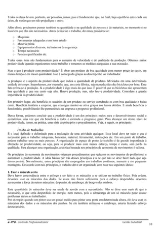 i-Pro - Instituto Profissionalizante Gestão Industrial
10
Todos os itens devem, portanto, ser pensados juntos, pois é fundamental que, no final, haja equilíbrio entre cada um
deles, de modo que um não prejudique o outro.
Além disso, precisamos pensar também na quantidade e na qualidade de pessoas e de materiais, no momento e no
local em que eles são necessários. Antes de iniciar o trabalho, devemos providenciar:
o Máquinas
o Ferramentas adequadas e em bom estado
o Matéria prima
o Equipamentos diversos, inclusive os de segurança
o Tempo necessário
o Pessoas qualificadas etc.
Todos esses itens são fundamentais para o aumento de velocidade e de qualidade da produção. Obtemos maior
produtividade quando organizamos nosso trabalho e tomamos as medidas adequadas a sua execução.
Mas o que é produzir com produtividade? É obter um produto de boa qualidade com menor preço de custo, em
menos tempo e em maior quantidade. Isso é conseguido graças ao desempenho do trabalhador.
A produção é o aspecto da produtividade que indica a quantidade de produtos fabricados em uma determinada
unidade de tempo. Suponhamos, por exemplo, que, em certa fábrica, sejam produzidas dez bicicletas por hora. Esse
fato refere-se à produção. Já a produtividade é algo mais do que isso. É possível que as bicicletas não apresentem
boa qualidade e que seu custo seja alto. Houve produção, mas, não houve produtividade. Considere a grande
importância da produtividade:
Em primeiro lugar, ela beneficia os usuários de um produto ou serviço atendendo-os com boa qualidade e baixo
custo. Beneficia também a empresa, que consegue manter-se ativa graças aos lucros obtidos. E ainda beneficia o
funcionário, possibilitando-lhe permanência na empresa e progresso profissional.
Dessa forma, podemos concluir que a produtividade é um dos principais meios para o desenvolvimento social e
econômico, uma vez que ela beneficia a todos e estimula o progresso geral. Para alcançar um ótimo nível de
produtividade, temos, na prática, uma série de princípios e procedimentos. Veja, a seguir, os principais:
Posto de trabalho
É o local definido e delimitado para a realização de uma atividade qualquer. Esse local deve ter tudo o que é
necessário para o trabalho: máquinas, bancadas, material, ferramental, instalações etc. Em um posto de trabalho,
podem trabalhar uma ou mais pessoas. A organização do espaço do posto de trabalho é de grande importância à
obtenção de produtividade, ou seja, para se produzir mais com menos esforço, tempo e custo, sem perda da
qualidade. Para alcançar essa organização, a técnica baseada nos princípios de economia de movimentos é valiosa.
Os princípios de economia de movimentos orientam procedimentos que reduzem os movimentos do profissional e
aumentam a produtividade. A ideia básica por trás desses princípios é a de que não se deve fazer nada que seja
desnecessário. Normalmente, esses princípios são empregados em trabalhos contínuos, manuais e em pequenas
montagens. De acordo com tais princípios, o trabalho deve ser organizado com base nas seguintes ideias:
1. Usar o músculo certo
Deve haver concordância entre o esforço a ser feito e os músculos a se utilizar no trabalho físico. Pela ordem,
devemos usar os músculos dos dedos. Se esses não forem suficientes para o esforço despendido, devemos
acrescentar a força de outros músculos: do punho, do antebraço, do braço e dos ombros.
Essa quantidade de músculos deve ser usada de acordo com a necessidade. Não se deve usar mais do que o
necessário, o que seria desperdício de energia; nem menos, pois a sobrecarga de um só músculo pode causar
problemas sérios ao trabalhador.
Por exemplo: quando um pintor usa um pincel médio para pintar uma porta em determinada altura, ele deve usar os
músculos dos dedos e os músculos dos punhos. Se ele também utilizasse o antebraço, estaria fazendo esforço
desnecessário.
 
