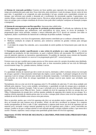 i-Pro - Instituto Profissionalizante Gestão Industrial
100
c) Sistema de renovação periódica: Consiste em fazer pedidos para reposição dos estoques em intervalos de
tempo pré-estabelecidos para cada item. Esses intervalos, para minimizar o custo de estoque, devem variar de item
para item. A quantidade a ser comprada em cada encomenda é tal que, somada com a quantidade existente em
estoque, seja suficiente para atender a demanda até o recebimento da encomenda seguinte. Logicamente, esse
sistema obriga a manutenção de um estoque reserva. Devem-se adotar períodos iguais para um grande número de
itens em estoque, pois a compra simultânea de diversos itens pode obter condições vantajosas na transação (compra
e transporte).
d) Sistema de estocagem para um fim específico: Apresenta duas subdivisões:
1. Estocagem para atender a um programa de produção predeterminado: É utilizada nas indústrias de tipo
contínuo ou semicontínuo que estabelecem, com antecedência de vários meses, os níveis de produção. A
programação (para vários períodos, semanas e meses) elaborada pelo P.C.P. deverá ser coerente com todos os
segmentos, desde o recebimento do material até o embarque do produto acabado. Vantagens:
 Estoques menores, sem riscos de esgotamento, objetivamente controlados por se conhecer a demanda futura.
 Melhores condições de compra de materiais, pois emitem-se contratos de grandes volumes para entregas
parceladas.
 A atividade de compra fica reduzida, sem a necessidade de emitir pedidos de fornecimento para cada lote de
material.
2. Estocagem para atender especificamente a uma ordem de produção ou a uma requisição: É o método
empregado nas produções do tipo intermitente, no qual a indústria fabrica sob encomenda. Ele é justificável no
caso de materiais especiais ou necessários esporadicamente. Os pedidos de materiais nesse sistema são baseados
principalmente na lista material row material e na programação geral (AP = annual planning).
Existem casos em que o pedido para compra precisa ser feito mesmo antes de o projeto do produto estar detalhado,
ou seja, antes da listagem do material estar pronta, pois os itens necessários podem ter um ciclo de fabricação
excessivamente longo. Ex.: grandes motores, turbinas e navios.
Nível de segurança
É a quantidade mínima de material que deve existir em reserva, destinada a cobrir eventuais atrasos na renovação
do estoque e garantir o funcionamento ininterrupto dos órgãos a serem supridos. A principal vantagem do nível de
segurança é prover estoque suficiente para atender às demandas inesperadas. A atividade de abastecimento requer
um acréscimo no nível ótimo de estoque (quantidade do estoque reserva) para manter suas atividades sem
interrupção.
Normalmente, deve-se criar um nível de segurança entre 0 e 20 unidades de cada item. O valor dessa unidade será
definido pela empresa. Usa-se como unidade, normalmente, a quantidade enviada do estoque para a produção a
cada solicitação de material. Exemplo: Toda vez que é solicitado envio de matéria-prima para fabricação de mais
parafusos, o estoque envia 50Kg de ferro. Assim, a unidade do nível de segurança de ferro no estoque deve ser
50Kg. O planejamento de estoque deve verificar quantas unidades de segurança deve manter em seu estoque. Se a
empresa solicita reposição de matéria-prima uma vez ao dia, o estoque pode colocar como nível de segurança uma
unidade de um dia de trabalho como recurso extra para atrasos.
Deve se perceber, porém, que o nível de segurança não deve ser um produto morto e parado. Periodicamente, ele
deve ser trocado por uma remessa nova de produto. Afinal, ele não deve envelhecer no estoque: Se a empresa
recebe carregamentos de ferro a cada 15 dias, mensalmente a empresa pode trocar seu nível de segurança por um
material novo, enviando o antigo material guardado no nível de segurança para a linha e, assim, renovando seu
estoque. Lembre-se de que o estoque mínimo só será utilizado quando o estoque ordinário acabar, o que nunca deve
ocorrer. Portanto, repetimos: nunca coloque uma quantidade grande dentro do nível de segurança.
Importante: EVITE NIVEIS DE SEGURANÇA GRANDES, POIS ISSO GERA PREJUIZO PARA
A EMPRESA.
 