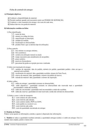 i-Pro - Instituto Profissionalizante Gestão Industrial
101
Ficha de controle de estoque
A) Principais objetivos:
a) Conhecer a disponibilidade do material;
b) Permitir analisar quando será necessário emitir um PEDIDO DE REPOSIÇÃO;
c) Conhecer o valor monetário do estoque e do custo de cada item;
d) Indicar desvios e/ou perda de material.
B) Informações contidas na ficha:
1) Para identificação:
1.1 - nome do item;
1.2 - número ou código do item;
1.3 - especificação ou descrição;
1.4 - unidade de medida;
1.5 - localização no almoxarifado;
1.6 - produto final a que se destina (tipo de utilização).
2) Para controle:
2.1 - lote mínimo ou estoque mínimo;
2.2 - lote econômico;
2.3 - sumário de utilização mensal ou anual;
2.4 - tempo necessário para atendimento de um pedido;
2.5 - preço unitário;
2.6 - possíveis fornecedores;
2.7 - percentual de perda ou rejeição prevista e realizada.
3) Sobre movimentação de estoque:
3.1 - pedidos de reposição: data do pedido, número do pedido, quantidade pedida e data em que o
material será recebido;
3.2 - recebimento do material: data, quantidade recebida, número da Nota Fiscal;
3.3 - reserva do material: data, quantidade e número do pedido de reserva;
3.4 - retirada do material: data, quantidade e número da requisição.
4) Sobre saldos:
4.1 - saldo em estoque - quantidade existente no almoxarifado;
4.2 - saldo disponível - quantidade existente no almoxarifado não reservada mais a quantidade
encomendada e ainda não recebida;
4.3 - saldo das encomendas: quantidade total encomendada e ainda não recebida;
4.4 - saldo das reservas: quantidade do total reservado e ainda não retirado do almoxarifado.
5) Sobre o custo e valor do transporte:
5.1 - custo unitário de cada entrada;
5.2 - custo total de cada entrada;
5.3 - custo unitário médio, PEPS ou UEPS;
5.4 - custo padrão ou standard cost;
5.5 - custo total de cada saída;
5.6 - custo da quantidade encontrada em estoque.
C) Modelos de Fichas:
Podem variar quanto às informações contidas e quanto à disposição das informações.
1. Modelo A: indica a quantidade recebida (entrada), a quantidade entregue (saída) e o saldo em estoque. Este é o
modelo mais simples, porém o menos útil.
 