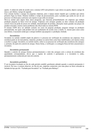i-Pro - Instituto Profissionalizante Gestão Industrial
104
quarta. A ordem de saída de acordo com o sistema LIFO será primeiro o que entrou na quarta, depois o prego da
terça e, por último, o prego da segunda.
Esse sistema facilita o estoque de pequenas empresas, pois o espaço menor impede que o produto que entrou
primeiro fique na frente. Diminui também o tempo de processamento, pois o produto que acaba de sair de um
processo vai direto para o próximo sem esperar os que estão no estoque.
Deve-se atentar para alguns fatos desse programa, que funciona primordialmente em empresas que tenham
produção pequena ou baixo nível de estoque. Empresas com estoques grandes ou altos volumes de produção
correm riscos de perda de prazos de validade, desatualização do produto, alterações muito grandes nos preços do
produto estocado e muitos outros problemas não observados no sistema PEPS.
O sistema UEPS deve ser adotado somente em casos de pequena produção, pequeno estoque ou produção
personalizada, nos quais cada produto tem um acabamento de acordo com o cliente. E, mesmo para casos como
esse último, é necessário ainda que o estoque também seja pequeno e a produção, limitada.
Inventários
Inventário no sentido contábil amplo da palavra é o processo de verificação de existências nas empresas. Essa
existência pode ser de mercadorias, materiais, produtos ou outros bens como bens imobilizados e até mesmo contas
a receber e a pagar. Inventário, no sentido restrito, refere-se ao processo de verificação das existências dos estoques
e, portanto, faz parte do controle de estoque. Dessa forma, a verificação e a contagem física do bem caracterizam o
inventário.
Inventário permanente
Quando o controle de estoque fornece permanentemente o valor dos estoques com a certeza da existência das
quantidades correspondentes, diz-se que o regime de controle é permanente e o inventário é, então,
permanentemente conhecido por meio do controle.
Inventário periódico
É um inventário levantado no fim de cada período contábil, geralmente adotado quando o controle permanente é
inviável. Por isso, é comum observar, no fim do ano, empresas comerciais com uma placa ou faixa colocada na
fachada da loja que diz: ―Fechada para Inventário‖ ou ―Fechada para Balanço‖.
 