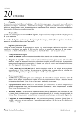 i-Pro - Instituto Profissionalizante Gestão Industrial
105
CAP ÍTU LO
10LOGÍSTICA
Conceito
Basicamente, constitui atividade da logística a coleta de informações para a consequente elaboração de um
diagnóstico da empresa contratante, a formulação de estratégia e sugestões de melhoria visando adequação e
otimização dos processos e custos, acompanhamento da implementação das estratégias, controle e monitoramento
dos resultados obtidos após as mudanças sugeridas.
Os produtos
Quando uma empresa procura uma consultoria logística, ela provavelmente está precisando de soluções para um
ou vários problemas.
O consultor de logística presta serviços de organização de estoques, distribuição dos produtos de clientes,
otimização da organização operacional, entre outros.
Organização de estoques
Dentre os serviços elencados, a organização do estoque é o mais demorado. Depois de contratados, alguns
consultores - geralmente uma equipe de dois ou três, conforme o tamanho da empresa e de seu estoque -
permanecem no cliente coletando dados por certo período. A coleta de dados é feita da seguinte forma:
Planejamento de estoques
o Análise do consumo: quanto é consumido do estoque dessa empresa com as vendas aos clientes.
o Programa de reposição: é preciso haver um estoque mínimo e máximo, para que não falte nem sobre
produtos. A sobra de produtos é indesejável porque assim o capital investido ali não gira. É preciso saber
quanto tempo leva a reposição de produtos e - durante esse tempo de espera - qual o estoque mínimo que
deve ficar lá para não faltar nada aos clientes;
o First in – First out (PEPS) e Shelf Life: É preciso controlar o tempo de vida útil das peças do estoque,
principalmente se forem perecíveis, fazer com que as primeiras peças estocadas sejam as primeiras a se
utilizar e também garantir que as peças com o prazo vencido sejam removidas.
Controle de estoques
o Identificação de prateleiras: para que os empregados do almoxarifado consigam otimizar o tempo de
procura de um produto, é recomendável colocar na nota fiscal um número que indique a prateleira onde se
encontra o produto listado. Dessa forma, evita-se que o funcionário perca tempo.
o Segregação de itens críticos: Atenção aos itens menores, que correm o risco de extravio por pessoas que
não são do almoxarifado. Esses itens devem ser guardados em armários e outros compartimentos fechados.
Dessa forma, diminuímos este risco;
o Inventário rotativo: é necessário fazer sempre (em média, uma vez por semana) uma conferência de todo
o estoque. Essa atividade consiste em conferir se a quantidade aferida de itens é a mesma informada no
sistema. Dessa forma, podemos sempre informar corretamente aos clientes que produtos estão disponíveis.
o Conferência de quantidade da nota fiscal: é mais um controle de estoque. Precisamos saber se o que foi
vendido e está escrito na nota é realmente o que será entregue ao cliente. Não deve haver divergências entre
o sistema e o estoque.
 