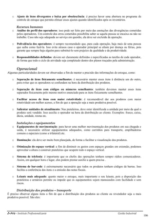 i-Pro - Instituto Profissionalizante Gestão Industrial
106
o Ajuste de itens divergentes e baixa por obsolescência: é preciso haver uma abertura no programa de
controle de estoque que permita efetuar esses ajustes quando identificados após os inventários.
Recursos humanos
o Análise do perfil dos operadores: isso pode ser feito por meio das anotações das divergências cometidas
pelos operadores. Um controle dos erros cometidos possibilita saber se aquela pessoa se encaixa ou não no
trabalho. Caso não seja adequada ao serviço em questão, ela deve ser excluída da operação.
o Polivalência dos operadores: é sempre recomendado que, para cada operação, haja mais de uma pessoa
que saiba como fazê-la. Isso evita atrasos caso o operador principal se afaste por doença ou férias, pois
garante que sempre haja alguém para substituí-lo sem prejuízo da qualidade e da produtividade.
o Responsabilidades definidas: devem ser claramente definidas e especificadas as tarefas de cada operador,
de forma que todo o ciclo de atividade seja completado dentro dos planos traçados pela administração.
Operacional
Algumas particularidades devem ser observadas a fim de manter a precisão das informações do estoque, como:
o Separação de itens fisicamente semelhantes: é necessário manter esses itens à distância um do outro,
para evitar que os operadores se confundam na hora da distribuição dos produtos.
o Separação de itens com códigos ou números semelhantes: também devemos manter esses itens
separados fisicamente pelo mesmo motivo enunciado para os itens fisicamente semelhantes.
o Facilitar acesso de itens com maior rotatividade: é recomendável dar aos produtos com maior
rotatividade um melhor acesso, a fim de que a operação seja a mais produtiva possível.
o Salientar unidades de atendimento: Nas prateleiras, deve estar identificada a unidade por meio da qual o
produto será vendido. Isso auxilia o operador na hora da distribuição ao cliente. Exemplos: frasco, caixa,
dúzia, unidade, resma etc.
Instalações e equipamentos
o Equipamentos de movimentação: para haver uma melhor movimentação dos produtos em sua chegada e
saída, é necessário utilizar equipamentos adequados, como carrinhos para transporte, empilhadeiras
comuns e especiais (como a trilateral) etc.
o Iluminação: ela deve ser muito bem planejada, de forma a facilitar a visualização dos produtos.
o Otimização do espaço vertical: a fim de diminuir os gastos com espaços grandes em extensão, podemos
aproveitar a altura e construir prateleiras que ocupem todo o espaço vertical.
o Sistema de telefonia: é importante que os chefes das operações tenham sempre rádios comunicadores.
Assim, em qualquer hora e lugar, eles podem prestar auxílio a quem precisa .
o Sistema de bar-code: é extremamente necessário que todos os produtos tenham códigos de barras. Isso
facilita a conferência dos itens e a emissão das notas fiscais.
o Leiaute mais adequado: quanto maior o estoque, mais importante o seu leiaute, pois a disposição das
prateleiras e armários permite ou impede que os equipamentos sejam manuseados com facilidade e sem
riscos.
Distribuição dos produtos – transporte
É preciso observar alguns itens a fim de que a distribuição dos produtos ao cliente ou revendedor seja a mais
produtiva possível. São eles:
 