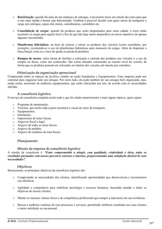 i-Pro - Instituto Profissionalizante Gestão Industrial
107
o Roteirização: quando há mais de um endereço de entregas, é necessário fazer um estudo das rotas para que
a rota mais rápida e barata seja determinada. Também é possível decidir com quais meios de transporte a
carga será entregue, sejam eles motos, caminhonetes, caminhões etc.
o Consolidação de cargas: quando há produtos que serão despachados para outra cidade, é certo então
acumular as cargas para aquele local a fim de que não haja muito desperdício no envio repetitivo de apenas
algumas encomendas.
o Plataformas hidráulicas: na hora de colocar e retirar os produtos dos veículos (como caminhões, por
exemplo), recomenda-se o uso de plataformas hidráulicas para manuseio de cargas. Além de dispensar a
força braçal, evita-se o risco de queda ou perda de produtos.
o Rampas de acesso: outra forma de facilitar a colocação e retirada dos produtos nos veículos é o uso de
rampas ou docas, como são conhecidas. São certas entradas construídas ao mesmo nível do veículo, de
forma que os produtos possam ser colocados no interior dos veículos até mesmo por carrinhos.
Otimização da organização operacional
Compreende todos os tópicos de facilities citados na seção Instalações e Equipamentos. Uma empresa pode nos
contratar para organizar todo seu estoque. Por outro lado, ela pode também ter seu estoque bem organizado, mas,
ainda assim, necessitar de melhores equipamentos, que serão oferecidos por nós, de acordo com as necessidades
aferidas.
A consultoria logística
O serviço de consultoria completa inclui tudo o que foi citado anteriormente e mais alguns tópicos, quais sejam:
o Programa de manutenção.
o Veículos, que inclui toda a parte mecânica e visual do meio de transporte.
o Equipamentos.
o Instalações.
o Impressoras de notas fiscais.
o Arquivos fiscal e legal.
o Arquivo de todas as notas fiscais.
o Arquivo de pedidos.
o Arquivo de canhotos de nota fiscais.
Planejamento
Missão da empresa de consultoria logística
A missão da consultoria é: “Estar comprometida a atingir, com qualidade, criatividade e ética, todos os
resultados pactuados com nossos parceiros externos e internos, proporcionando uma satisfação durável de suas
necessidades”.
Objetivos
Basicamente, os principais objetivos da consultoria logística são:
o Compreender as necessidades dos clientes, identificando oportunidades que desenvolvam e incrementem
sua eficiência.
o Agilidade e competência para mobilizar tecnologia e recursos humanos, buscando atender a todos os
objetivos de nossos clientes.
o Manter os mesmos valores éticos e de competência profissional que sempre a marcaram em sua existência.
o Buscar a melhoria contínua de seus processos e serviços, permitindo melhores resultados aos seus clientes
e maior satisfação ao seu pessoal.
 