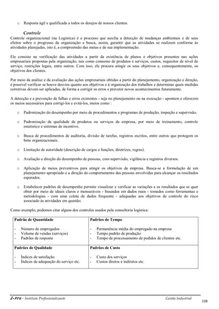 i-Pro - Instituto Profissionalizante Gestão Industrial
108
o Resposta ágil e qualificada a todos os desejos de nossos clientes.
Controle
Controle organizacional (na Logística) é o processo que auxilia a detecção de mudanças ambientais e de seus
efeitos sobre o progresso da organização e busca, assim, garantir que as atividades se realizem conforme às
atividades planejadas, isto é, a compreensão das metas e de sua implementação.
Ele consiste na verificação das atividades a partir da existência de planos e objetivos presentes nas ações
empresariais propostas pela organização, tais como consumo de produtos e serviços, custos, requisitos de nível de
serviço, restrições legais, entre outros. Com isso, ele procura atingir os seus objetivos e, consequentemente, os
objetivos dos clientes.
Por meio da análise e da avaliação das ações empresariais obtidas a partir do planejamento, organização e direção,
é possível verificar se houve desvios quanto aos objetivos e à organização dos trabalhos e determinar quais medidas
corretivas devem ser aplicadas, de forma a corrigir os erros e prevenir novos acontecimentos futuramente.
A detecção e a prevenção de falhas e erros existentes - seja no planejamento ou na execução - apontam e oferecem
os meios necessários para corrigi-los e evitá-los, meios como :
o Padronização do desempenho por meio de procedimentos e programas de produção, inspeção e supervisão.
o Padronização da qualidade de produtos ou serviços da empresa, por meio de treinamento, controle
estatístico e sistemas de incentivo.
o Busca de procedimentos de auditoria, divisão de tarefas, registros escritos, entre outros que protegem os
bens organizacionais.
o Limitação de autoridade (descrição de cargos e funções, diretrizes, regras).
o Avaliação e direção do desempenho de pessoas, com supervisão, vigilância e registros diversos.
o Aplicação de meios preventivos para atingir os objetivos da empresa. Busca-se a formulação de um
planejamento apropriado e a direção do comportamento das pessoas envolvidas para alcançar os resultados
esperados.
o Estabelecer padrões de desempenho permite visualizar e verificar as variações e os resultados que se quer
obter por meio de ideais claros e mensuráveis - baseados em dados reais - tomados como ferramentas e
metodologias - com uma coleta de dados frequente - adequadas aos objetivos de controle do risco
associado às atividades em questão.
Como exemplo, podemos citar alguns dos controles usados pela consultoria logística:
Padrão de Quantidade Padrões de Tempo
- Número de empregados
- Volume de vendas (serviços)
- Padrões de resposta
- Permanência média do empregado na empresa
- Tempo padrão de produção
- Tempo de processamento de pedidos de clientes etc.
Padrões de Qualidade Padrões de Custo
- Índices de satisfação
- Índices de adequação do serviço etc.
- Custo dos serviços
- Custos diretos e indiretos etc.
 