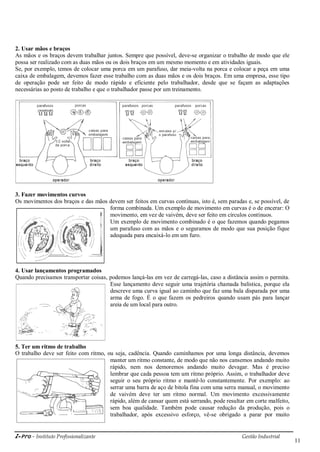 i-Pro - Instituto Profissionalizante Gestão Industrial
11
2. Usar mãos e braços
As mãos e os braços devem trabalhar juntos. Sempre que possível, deve-se organizar o trabalho de modo que ele
possa ser realizado com as duas mãos ou os dois braços em um mesmo momento e em atividades iguais.
Se, por exemplo, temos de colocar uma porca em um parafuso, dar meia-volta na porca e colocar a peça em uma
caixa de embalagem, devemos fazer esse trabalho com as duas mãos e os dois braços. Em uma empresa, esse tipo
de operação pode ser feito de modo rápido e eficiente pelo trabalhador, desde que se façam as adaptações
necessárias ao posto de trabalho e que o trabalhador passe por um treinamento.
3. Fazer movimentos curvos
Os movimentos dos braços e das mãos devem ser feitos em curvas contínuas, isto é, sem paradas e, se possível, de
forma combinada. Um exemplo de movimento em curvas é o de encerar: O
movimento, em vez de vaivém, deve ser feito em círculos contínuos.
Um exemplo de movimento combinado é o que fazemos quando pegamos
um parafuso com as mãos e o seguramos de modo que sua posição fique
adequada para encaixá-lo em um furo.
4. Usar lançamentos programados
Quando precisamos transportar coisas, podemos lançá-las em vez de carregá-las, caso a distância assim o permita.
Esse lançamento deve seguir uma trajetória chamada balística, porque ela
descreve uma curva igual ao caminho que faz uma bala disparada por uma
arma de fogo. É o que fazem os pedreiros quando usam pás para lançar
areia de um local para outro.
5. Ter um ritmo de trabalho
O trabalho deve ser feito com ritmo, ou seja, cadência. Quando caminhamos por uma longa distância, devemos
manter um ritmo constante, de modo que não nos cansemos andando muito
rápido, nem nos demoremos andando muito devagar. Mas é preciso
lembrar que cada pessoa tem um ritmo próprio. Assim, o trabalhador deve
seguir o seu próprio ritmo e mantê-lo constantemente. Por exemplo: ao
serrar uma barra de aço de bitola fina com uma serra manual, o movimento
de vaivém deve ter um ritmo normal. Um movimento excessivamente
rápido, além de cansar quem está serrando, pode resultar em corte malfeito,
sem boa qualidade. Também pode causar redução da produção, pois o
trabalhador, após excessivo esforço, vê-se obrigado a parar por muito
 