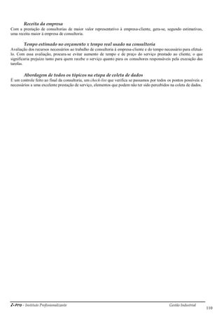 i-Pro - Instituto Profissionalizante Gestão Industrial
110
Receita da empresa
Com a prestação de consultorias de maior valor representativo à empresa-cliente, gera-se, segundo estimativas,
uma receita maior à empresa de consultoria.
Tempo estimado no orçamento x tempo real usado na consultoria
Avaliação dos recursos necessários ao trabalho de consultoria à empresa-cliente e do tempo necessário para efetuá-
lo. Com essa avaliação, procura-se evitar aumento de tempo e de preço do serviço prestado ao cliente, o que
significaria prejuízo tanto para quem recebe o serviço quanto para os consultores responsáveis pela execução das
tarefas.
Abordagem de todos os tópicos na etapa de coleta de dados
É um controle feito ao final da consultoria, um check-list que verifica se passamos por todos os pontos possíveis e
necessários a uma excelente prestação de serviço, elementos que podem não ter sido percebidos na coleta de dados.
 
