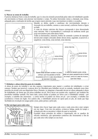 i-Pro - Instituto Profissionalizante Gestão Industrial
12
cansaço.
6. Marcar as zonas de trabalho
É preciso demarcar bem a zona de trabalho, que é a área da extensão preenchida pelas mãos do trabalhador quando
ele movimenta os braços sem precisar movimentar o corpo. No plano horizontal, temos a chamada zona ótima,
adequada para a realização de tarefas que exigem maior precisão e que movimentam os dedos e os punhos.
Quando os dedos, punho e antebraço são movimentados durante a
execução de um trabalho, usamos a zona normal, conforme ilustra a figura
ao lado.
A zona de alcance máximo dos braços corresponde à área denominada
zona máxima. Não é recomendável a realização de nenhuma tarefa que
exija movimentos para além desse limite.
Todas as ferramentas, materiais, botões de comando e pontos de operação
devem estar sempre colocados dentro dessas áreas, seguindo, se possível, a
sequência: zona ótima, zona normal, zona máxima.
7. Delimitar a altura ideal do posto de trabalho
A altura do posto de trabalho é um dos aspectos importantes para manter o conforto do trabalhador e evitar
cansaço. Sempre que possível, a pessoa deve ter liberdade para trabalhar em pé ou sentada, mudando essas duas
posições de acordo com sua disposição física. Portanto, as máquinas e bancadas devem ter altura adequada à altura
do trabalhador, de forma que ele possa trabalhar em pé. Deve haver um assento alto, regulável, que também lhe
possibilite trabalhar sentado. Por outro lado, certas tarefas só podem ser feitos com o trabalhador sentado - por
exemplo, o trabalho dos motoristas - e certas tarefas só podem ser feitos em pé - por exemplo, o trabalho dos
cozinheiros à frente do fogão. Em cadeira alta, o trabalhador precisa ter apoio para os pés, de modo que haja
facilidade de circulação do sangue pelas coxas, pelas pernas e pelos pés.
8. Dar um lugar para cada coisa
Sempre deve haver lugar para cada coisa e cada coisa deve estar sempre
em seu lugar. Com isso em prática, evitam-se fadiga, perda de tempo e
irritação por não se encontrar o objeto do qual se necessita.
Exemplo desse princípio de ordem e organização são os quadros de
oficinas mecânicas, que apresentam contornos das ferramentas a fim de
que cada uma volte sempre ao seu local.
 