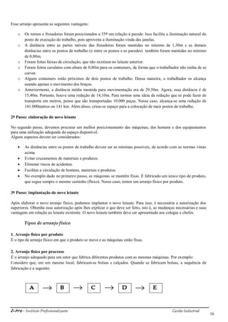 i-Pro - Instituto Profissionalizante Gestão Industrial
16
Esse arranjo apresenta as seguintes vantagens:
o Os tornos e fresadoras foram posicionados a 35º em relação à parede. Isso facilita a iluminação natural do
posto de execução do trabalho, pois aproveita a iluminação vinda das janelas.
o A distância entre as partes móveis das fresadoras foram mantidas no mínimo de 1,30m e as demais
distâncias entre os postos de trabalho (e entre os postos e as paredes) também foram mantidas no mínimo
de 0,80m.
o Foram feitas faixas de circulação, que não existiam no leiaute anterior.
o Foram feitos cavaletes com altura de 0,80m para os containers, de forma que o trabalhador não tenha de se
curvar.
o Alguns containers estão próximos de dois postos de trabalho. Dessa maneira, o trabalhador os alcança
usando apenas o movimento dos braços.
o Anteriormente, a distância média mantida para movimentação era de 29,50m. Agora, essa distância é de
15,40m. Portanto, houve uma redução de 14,10m. Para termos uma ideia da redução que se pode fazer de
transporte em metros, pense que são transportadas 10.000 peças. Nesse caso, alcança-se uma redução de
141.000metros ou 141 km. Além disso, criou-se espaço para a colocação de mais postos de trabalho.
2º Passo: elaboração do novo leiaute
No segundo passo, devemos procurar um melhor posicionamento das máquinas, dos homens e dos equipamentos
para uma utilização adequada do espaço disponível.
Alguns aspectos devem ser considerados:
 As distâncias entre os postos de trabalho devem ser as mínimas possíveis, de acordo com as normas vistas
acima.
 Evitar cruzamentos de materiais e produtos.
 Eliminar riscos de acidentes.
 Facilitar a circulação de homens, materiais e produtos.
 No exemplo dado no primeiro passo, as máquinas se mantêm fixas. É fabricado um único tipo de produto,
que segue sempre o mesmo caminho (fluxo). Nesse caso, temos um arranjo físico por produto.
3º Passo: implantação do novo leiaute
Após elaborar o novo arranjo físico, podemos implantar o novo leiaute. Para isso, é necessária a autorização dos
superiores. Obtenha essa autorização após lhes explicar o que deve ser feito, isto é, as mudanças necessárias e suas
vantagens em relação ao leiaute existente. O novo leiaute também deve ser apresentado aos colegas e chefes.
Tipos de arranjo físico
1. Arranjo físico por produto
É o tipo de arranjo físico em que o produto se move e as máquinas estão fixas.
2. Arranjo físico por processo
É o arranjo adequado para um setor que fabrica diferentes produtos com as mesmas máquinas. Por exemplo:
Considere que, em um mesmo local, fabricam-se bolsas e calçados. Quando se fabricam bolsas, a sequência de
fabricação é a seguinte:
 