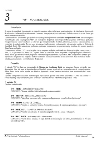 i-Pro - Instituto Profissionalizante Gestão Industrial
18
C A P ÍTU LO
3 “5S” – HOUSEKEEPING
Introdução
A gestão de qualidade é primordial ao estabelecimento e sobrevivência de uma instituição e à viabilização do controle
de atividades, informações e documentos. A meta é uma prestação boa, eficiente e dinâmica de serviços, de forma que
o solicitante fique satisfeito.
Dentre as muitas ferramentas que podem ser usadas para implementar o Sistema da Qualidade Total em uma empresa
ou instituição, uma é o programa ―5S‖. Ele é um ponto de partida e um requisito básico para o controle da qualidade,
pois proporciona vários benefícios ao setor em que é implementado. A ordem, a limpeza, o asseio e a autodisciplina são
essenciais à produtividade. Porém, esse programa, implementado isoladamente, não garante sozinho o Sistema da
Qualidade Total. São necessárias melhorias contínuas, treinamentos e conscientização contínua do pessoal quanto à
filosofia da qualidade.
O conceito do método ―5S‖ e os princípios chave surgiram no Japão, onde cada um desses princípios começa com a
letra ―S‖, o que explica o nome ―5S‖. Apesar disso, os conceitos foram adaptados à língua portuguesa, como em
outros países que desenvolveram programas semelhantes para aprimorar a qualidade. Mas é importante lembrar que
implantar o programa não é apenas traduzir os termos e estudar sua teoria e seus conceitos. Sua essência é mudar
atitudes, pensamentos e comportamento do pessoal.
Conceito
O método "5S" foi base de implantação do Sistema de Qualidade Total nas empresas. Surgiu no Japão, nas
décadas de 50 e 60, após a Segunda Guerra Mundial, quando o país vivia a chamada crise de competitividade.
Além disso, havia muita sujeira nas fábricas japonesas, o que tornava necessária uma reestruturação e uma
―limpeza‖.
Espanha e Inglaterra adotaram metodologias equivalentes, porém com nomes diferentes: ―Teoria da Escova‖ e
―Housekeeping‖ respectivamente, mas a ideia era a mesma: buscar o Sistema da Qualidade Total.
O método 5S
Os cinco conceitos são:
1º S - SEIRI - SENSO DE UTILIZAÇÃO
CONCEITO: "Separar o útil do inútil, eliminando o desnecessário".
2º S - SEITON - SENSO DE ARRUMAÇÃO
CONCEITO: "Identificar e arrumar tudo, para que qualquer pessoa possa localizar facilmente".
3º S - SEISO - SENSO DE LIMPEZA
CONCEITO: "Manter os ambientes limpos, eliminando as causas da sujeira e aprendendo a não sujar".
4º S - SEIKETSU - SENSO DE SAÚDE E HIGIENE
CONCEITO: "Manter um ambiente de trabalho sempre favorável à saúde e à higiene".
5º S - SHITSUKE - SENSO DE AUTODISCIPLINA
CONCEITO: "Fazer dessas atitudes, ou seja, de toda a metodologia, um hábito, transformando os 5s's em
um modo de vida".
 