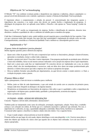 i-Pro - Instituto Profissionalizante Gestão Industrial
19
Objetivos do “5s” ou housekeeping
O Método ―5S‖ visa combater eventuais perdas e desperdícios nas empresas e indústrias, educar a população e o
pessoal envolvido diretamente com o método e aprimorar e manter o Sistema de Qualidade Total na produção.
É importante alterar o comportamento e atitudes do pessoal. A conscientização dos integrantes quanto a
importância dos conceitos e ao modo como eles devem ser usados facilita a implantação do programa. A
abordagem do programa deve ser aplicada como hábito e filosofia e não apenas no ―house keeping‖ (cuidar da
casa).
Desse modo, o ―5S‖ auxilia na reorganização da empresa, facilita a identificação de materiais, descarta itens
obsoletos e melhora a qualidade de vida e o ambiente de trabalho para os membros da equipe.
Cada fase é intimamente ligada à outra, sendo também um pré-requisito para a consolidação da fase seguinte. Uma
vez que o processo tenha sido iniciado, fica mais fácil dar continuidade à implantação do método como um todo.
Consequentemente, consolida-se o Sistema da Qualidade Total e melhora-se o desempenho geral no setor.
Implantando o “5s”
1º passo: Antes de implantar é preciso planejar!
Defina algumas questões junto à diretoria da empresa:
o Quem será o líder do projeto 5S? Ele será o responsável por motivar os funcionários, planejar o desenvolvimento,
apresentar os resultados, treinar e cobrar toda a empresa;
o Quando o projeto terá início? Essa data é muito importante. Uma pequena paralisação na produção para oficializar
o início dos trabalhos, faixas ou até mesmo cartazes indicando o novo projeto da empresa talvez sejam importantes.
o Qual será o prazo para cada fase ser implementada? Os conceitos devem ser implantados um a um, na ordem
correta, afinal, eles são interdependentes e sucessivos, cada um deles deve durar um tempo predeterminado pela
diretoria e é dentro desse prazo que toda a empresa deve realizar as propostas da equipe.
o Deve-se também formular uma planilha por departamentos, na qual devem constar o estado anterior e o final, a
evolução do projeto, notas e prazos.
2º passo: Mãos a obra!
Após o planejamento, é hora de iniciar os trabalhos para a melhoria:
o Defina, junto ao líder de cada departamento, o que está errado de acordo com os conceitos do primeiro passo,
marque cada item, fotografe ou destaque-o de alguma maneira.
o Dê palestras ou treinamento aos funcionários da empresa e fale sobre o que é a qualidade e sobre a importância da
organização e da higiene para a produtividade, qualidade e, principalmente, economia da empresa.
o Inicie o primeiro conceito:
1º PASSO - SEIRI - SENSO DE UTILIZAÇÃO
Conceito: "Separar o útil do inútil, eliminando o desnecessário".
Também pode ser interpretado como senso de utilização, arrumação, organização, seleção. Nessa fase, o trabalho
começa a ser colocado em ordem, de forma que só o realmente necessário e aplicável seja utilizado. Por isso, é
importante ter o suficiente, ou seja, a quantidade adequada e controlada. Dessa forma, facilitam-se as operações.
É essencial saber separar e classificar os objetos e dados úteis dos inúteis. Use a seguinte forma:
o O que é usado sempre: colocar próximo ao local de trabalho.
Primeiro defina em que lugar ele será usado, depois identifique-o com uma plaquinha verde. Escreva nessa placa o
nome dos objetos que ficarão ali e deixe claro que aqueles são os objetos mais utilizados. Leve até esse local os
objetos apropriados.
 