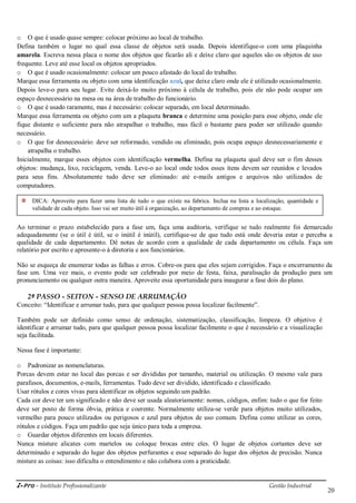 i-Pro - Instituto Profissionalizante Gestão Industrial
20
o O que é usado quase sempre: colocar próximo ao local de trabalho.
Defina também o lugar no qual essa classe de objetos será usada. Depois identifique-o com uma plaquinha
amarela. Escreva nessa placa o nome dos objetos que ficarão ali e deixe claro que aqueles são os objetos de uso
frequente. Leve até esse local os objetos apropriados.
o O que é usado ocasionalmente: colocar um pouco afastado do local do trabalho.
Marque essa ferramenta ou objeto com uma identificação azul, que deixe claro onde ele é utilizado ocasionalmente.
Depois leve-o para seu lugar. Evite deixá-lo muito próximo à célula de trabalho, pois ele não pode ocupar um
espaço desnecessário na mesa ou na área de trabalho do funcionário.
o O que é usado raramente, mas é necessário: colocar separado, em local determinado.
Marque essa ferramenta ou objeto com um a plaqueta branca e determine uma posição para esse objeto, onde ele
fique distante o suficiente para não atrapalhar o trabalho, mas fácil o bastante para poder ser utilizado quando
necessário.
o O que for desnecessário: deve ser reformado, vendido ou eliminado, pois ocupa espaço desnecessariamente e
atrapalha o trabalho.
Inicialmente, marque esses objetos com identificação vermelha. Defina na plaqueta qual deve ser o fim desses
objetos: mudança, lixo, reciclagem, venda. Leve-o ao local onde todos esses itens devem ser reunidos e levados
para seus fins. Absolutamente tudo deve ser eliminado: até e-mails antigos e arquivos não utilizados de
computadores.
Ao terminar o prazo estabelecido para a fase um, faça uma auditoria, verifique se tudo realmente foi demarcado
adequadamente (se o útil é útil, se o inútil é inútil), certifique-se de que tudo está onde deveria estar e perceba a
qualidade de cada departamento. Dê notas de acordo com a qualidade de cada departamento ou célula. Faça um
relatório por escrito e apresente-o à diretoria e aos funcionários.
Não se esqueça de enumerar todas as falhas e erros. Cobre-os para que eles sejam corrigidos. Faça o encerramento da
fase um. Uma vez mais, o evento pode ser celebrado por meio de festa, faixa, paralisação da produção para um
pronunciamento ou qualquer outra maneira. Aproveite essa oportunidade para inaugurar a fase dois do plano.
2º PASSO - SEITON - SENSO DE ARRUMAÇÃO
Conceito: ―Identificar e arrumar tudo, para que qualquer pessoa possa localizar facilmente‖.
Também pode ser definido como senso de ordenação, sistematização, classificação, limpeza. O objetivo é
identificar e arrumar tudo, para que qualquer pessoa possa localizar facilmente o que é necessário e a visualização
seja facilitada.
Nessa fase é importante:
o Padronizar as nomenclaturas.
Porcas devem estar no local das porcas e ser divididas por tamanho, material ou utilização. O mesmo vale para
parafusos, documentos, e-mails, ferramentas. Tudo deve ser dividido, identificado e classificado.
Usar rótulos e cores vivas para identificar os objetos seguindo um padrão.
Cada cor deve ter um significado e não deve ser usada aleatoriamente: nomes, códigos, enfim: tudo o que for feito
deve ser posto de forma óbvia, prática e coerente. Normalmente utiliza-se verde para objetos muito utilizados,
vermelho para pouco utilizados ou perigosos e azul para objetos de uso comum. Defina como utilizar as cores,
rótulos e códigos. Faça um padrão que seja único para toda a empresa.
o Guardar objetos diferentes em locais diferentes.
Nunca misture alicates com martelos ou coloque brocas entre eles. O lugar de objetos cortantes deve ser
determinado e separado do lugar dos objetos perfurantes e esse separado do lugar dos objetos de precisão. Nunca
misture as coisas: isso dificulta o entendimento e não colabora com a praticidade.
DICA: Aproveite para fazer uma lista de tudo o que existe na fabrica. Inclua na lista a localização, quantidade e
validade de cada objeto. Isso vai ser muito útil à organização, ao departamento de compras e ao estoque.
 
