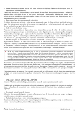 i-Pro - Instituto Profissionalizante Gestão Industrial
21
o Expor visualmente os pontos críticos, tais como extintores de incêndio, locais de alta voltagem, partes de
máquinas que exijam atenção etc.
Por lei, itens de segurança como extintores e portas de saída de emergência devem estar desobstruídos e isolados de
qualquer objeto. Além disso, devem ter uma pintura determinada e identificação. Máquinas que tenham partes
móveis ou portas automáticas, áreas escorregadias, campos elétricos - tudo isso deve estar destacado tanto para a
segurança quanto para a organização.
o Determinar o local de armazenamento de cada objeto.
Os objetos devem ter seu recipiente - caixa, gaveta, pasta ou seja o que for. Esse recipiente também deve ter um
lugar. Não adianta montar uma caixa de ferramentas bem organizada se a caixa fica passeando pela empresa. Ela
deve ter um local fixo ao qual todos tenham acesso.
o Onde for possível, eliminar portas.
Portas são úteis e necessárias em alguns setores como câmaras frias ou salas de solda e de produtos químicos.
Porém, na montagem, no estoque, na administração e em outros departamentos elas podem atrapalhar. Uma porta
pode impedir, por exemplo, que o supervisor observe diretamente o trabalho dos funcionários. Pessoas podem vir
dos dois lados da porta ao mesmo tempo e se ferirem, funcionários carregando peças e caixas podem ter problemas
para atravessá-las e, psicologicamente, elas separam os funcionários evitando interação e cooperação.
o Não deixar objetos ou móveis no meio do caminho atrapalhando a locomoção no local.
A prioridade da empresa e de todos os funcionários dentro da linha de montagem ou dentro do escritório deve
sempre ser a segurança e o produto. Qualquer objeto que seja útil deve ter um local estratégico. Uma caixa no meio
do corredor não é um local estratégico. Um martelo no chão, ou uma pasta de documentos sobre a lixeira também
não são locais adequados. Esse tipo de erro pode causar acidentes, contratempos e atrasos na produção.
Ao terminar o prazo estabelecido para a fase dois, faça uma nova auditoria. Verifique se os objetos estão devidamente
organizados, certifique-se de que tudo está onde deveria estar e veja como foi o desempenho de cada departamento. Dê
as notas aos departamentos e às células de acordo com esse desempenho. Faça um relatório por escrito e apresente-o à
diretoria e aos funcionários. Não se esqueça de enumerar todas as falhas e erros e cobre-os para que sejam corrigidos.
Faça o encerramento da fase dois. Uma vez mais, o evento pode ser celebrado por meio de festa, faixa, paralisação da
produção para um pronunciamento ou qualquer outra maneira. Aproveite essa oportunidade para inaugurar a fase três
do plano.
3º PASSO - SEISO - SENSO DE LIMPEZA
Conceito: ―Manter os ambientes limpos, eliminando as causas da sujeira e aprendendo a não sujar‖.
Também pode ser definido como senso de zelo. Cada pessoa deve saber a importância de estar em um ambiente
limpo e os benefícios de um ambiente com a máxima limpeza possível. O ambiente limpo se traduz em qualidade e
segurança.
o Providencie material básico de limpeza.
Sabonetes, detergentes, adstringentes especiais, calhas e outros itens de limpeza devem estar sempre em lugares
estratégicos, para evitar sujeira e perda de tempo.
o Tenha à mão tinta, pincel e outros materiais para pequenos reparos.
Durante essa fase, tampe buracos, retire pregos, limpe graxa, repinte falhas de pintura, corrija os problemas nas
paredes e em vidros quebrados, remove folhas sujas ou velhas.
DICA: Peça sempre aos funcionários das áreas, ou seja, aos que realmente vão utilizar os objetos que deem opiniões de
como os objetos e locais devem ser identificados. Apesar de as ferramentas, documentos e arquivos terem nomes oficiais,
eles eventualmente podem ganhar apelidos e não existe nada de errado em colocar esse apelido ou abreviação logo abaixo
do nome verdadeiro. Peça também conselhos acerca do local em que os objetos devem ser guardados. Afinal, você pode
achar que uma ferramenta fica melhor em uma posição, enquanto todos os outros funcionários envolvidos na utilização
daquela ferramenta podem pensar o contrário. isso deve ser levado em consideração
 