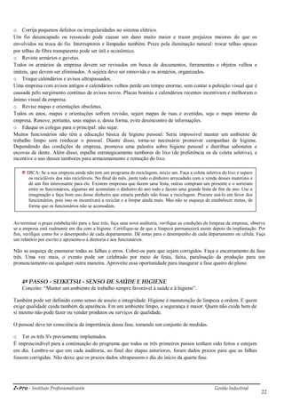 i-Pro - Instituto Profissionalizante Gestão Industrial
22
o Corrija pequenos defeitos ou irregularidades no sistema elétrico.
Um fio desencapado ou ressecado pode causar um dano muito maior e trazer prejuízos maiores do que os
envolvidos na troca do fio. Interruptores e lâmpadas também. Preze pela iluminação natural: trocar telhas opacas
por telhas de fibra transparente pode ser útil e econômico.
o Reviste armários e gavetas.
Todos os armários da empresa devem ser revisados em busca de documentos, ferramentas e objetos velhos e
inúteis, que devem ser eliminados. A sujeira deve ser removida e os armários, organizados.
o Troque calendários e avisos ultrapassados.
Uma empresa com avisos antigos e calendários velhos perde um tempo enorme, sem contar a poluição visual que é
causada pelo surgimento contínuo de avisos novos. Placas bonitas e calendários recentes incentivam e melhoram o
ânimo visual da empresa.
o Revise mapas e orientações obsoletas.
Todos os anos, mapas e orientações sofrem revisão, sejam mapas de ruas e avenidas, seja o mapa interno da
empresa. Renove, portanto, seus mapas e, dessa forma, evite desencontro de informações.
o Eduque os colegas para o principal: não sujar.
Muitos funcionários não têm a educação básica de higiene pessoal. Seria impossível manter um ambiente de
trabalho limpo sem reeducar o pessoal. Diante disso, torna-se necessário promover campanhas de higiene.
Dependendo das condições da empresa, promova uma palestra sobre higiene pessoal e distribua sabonetes e
escovas de dente. Além disso, espalhe estrategicamente tambores de lixo (de preferência os de coleta seletiva), e
incentive o uso desses tambores para armazenamento e remoção do lixo.
Ao terminar o prazo estabelecido para a fase três, faça uma nova auditoria, verifique as condições de limpeza da empresa, observe
se a empresa está realmente em dia com a higiene. Certifique-se de que a limpeza permanecerá assim depois da implantação. Por
fim, verifique como foi o desempenho de cada departamento. Dê notas para o desempenho de cada departamento ou célula. Faça
um relatório por escrito e apresente-o à diretoria e aos funcionários.
Não se esqueça de enumerar todas as falhas e erros. Cobre-os para que sejam corrigidos. Faça o encerramento da fase
três. Uma vez mais, o evento pode ser celebrado por meio de festa, faixa, paralisação da produção para um
pronunciamento ou qualquer outra maneira. Aproveite essa oportunidade para inaugurar a fase quatro do plano.
4º PASSO - SEIKETSU - SENSO DE SAÚDE E HIGIENE
Conceito: ―Manter um ambiente de trabalho sempre favorável à saúde e à higiene‖.
Também pode ser definido como senso de asseio e integridade. Higiene é manutenção de limpeza e ordem. E quem
exige qualidade cuida também da aparência. Em um ambiente limpo, a segurança é maior. Quem não cuida bem de
si mesmo não pode fazer ou vender produtos ou serviços de qualidade.
O pessoal deve ter consciência da importância dessa fase, tomando um conjunto de medidas.
o Ter os três S's previamente implantados.
É imprescindível para a continuação do programa que todos os três primeiros passos tenham sido feitos e estejam
em dia. Lembre-se que em cada auditoria, ao final das etapas anteriores, foram dados prazos para que as falhas
fossem corrigidas. Não deixe que os prazos dados ultrapassem o dia do início da quarta fase.
DICA: Se a sua empresa ainda não tem um programa de reciclagem, inicie um. Faça a coleta seletiva do lixo e separe
os recicláveis dos não recicláveis. No final do mês, junte todo o dinheiro arrecadado com a venda desses materiais e
dê um fim interessante para ele. Existem empresas que fazem uma festa, outras compram um presente e o sorteiam
entre os funcionários, algumas até acumulam o dinheiro do ano todo e fazem uma grande festa de fim de ano. Use a
imaginação e faça bom uso desse dinheiro que estaria perdido não fosse a reciclagem. Procure usá-lo em favor dos
funcionários, pois isso os incentivará a reciclar e a limpar ainda mais. Mas não se esqueça de estabelecer metas, de
forma que os funcionários não se acomodam.
 