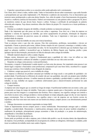 i-Pro - Instituto Profissionalizante Gestão Industrial
23
o Capacitar o pessoal para avaliar se os conceitos estão sendo aplicados real e corretamente.
Um é bom, dois é ótimo e todos, melhor ainda. Todos os funcionários devem saber exatamente o que estão fazendo
e principalmente por que estão implantando o 5S. Monitores e auditores são necessários. Use os funcionários que
mostrem maior predisposição a cada uma destas funções. Isso, além de ajudar o bom funcionamento do programa,
incentiva a melhoria continua do funcionário. Elabore um treinamento ou uma palestra sobre o programa 5S, deixe
os monitores cientes do que devem fazer, buscar e cobrar. Forneça o certificado de participação na palestra
oferecida pela empresa. Faça desses monitores olhos dos líderes do projeto 5S e incentive-os a trazer problemas e
novas ideias.
o Eliminar as condições inseguras de trabalho, evitando acidentes ou manuseios perigosos.
Nada é tão importante que não possa ser feito com calma e segurança. Esse deve ser o lema da empresa ao
implantar o sistema de segurança no trabalho, que inclui equipamentos de proteção, eliminação de máquinas
problemáticas e remoção de possíveis causas de acidentes. Tudo isso é importante e vital para a saúde e a
produtividade da empresa.
o Humanizar o local de trabalho em uma convivência harmônica.
Trate as pessoas como o que elas são: pessoas. Elas têm sentimentos, problemas, necessidades e devem ser
respeitadas. Chame as pessoas pelo nome, elabore formas simples de unir o pessoal, comunique a verdade a todos,
seja franco e nunca subestime a necessidade de todos. Se for inconcebível à diretoria que seu banheiro fique sem
papel ou sabonete, também é inconcebível que os banheiros da fábrica fiquem sem. Suprima, proíba e puna
qualquer tipo de descriminação, preconceito ou falta de educação entre colegas de trabalho.
o Difundir material educativo sobre a saúde e higiene.
Eduque, ensine, demonstre que a higiene é fundamental para a qualidade de vida e isso irá refletir na vida
profissional melhorando o ambiente de trabalho e a próprio indivíduo em sua vida como um todo.
o Respeitar os colegas como pessoas e como profissionais.
Novamente, o respeito é fundamental à saúde mental e ao bem estar das pessoas. Ser respeitado como pessoa é um
direito legal e respeitar o funcionário como profissional, compensá-lo por seus bons feitos, reconhecê-lo e equipá-
lo para que continue o bom trabalho é uma obrigação da empresa.
o Colaborar, sempre que possível, com o trabalho do colega.
Uma empresa se diferencia do produtor artesanal por trabalhar em larga escala e com padrão de qualidade e de
produtividade. O profissional se diferencia do amador não por sua qualidade, mas pelo seu preparo para trabalhar
em equipe e em situações adversas. A melhor maneira de manter a qualidade, a produtividade e a saúde é dividir o
trabalho, ou seja, trabalhar em equipe e colaborar coletivamente para o desenvolvimento profissional de cada
colega de trabalho.
o Cumprir horários.
A empresa tem uma imagem que se constrói ao longo do tempo. O profissional também tem um nome a zelar, que
é construído ao longo do tempo de trabalho. Tanto para a empresa quanto para o funcionário, um dos principais
pontos para essa boa imagem é o cumprimento dos horários. Para a empresa, isso significa entregar um contrato a
um cliente no prazo certo, entregar produtos e iniciar produção no tempo adequado, pagar em dia, ter seus impostos
pagos corretamente. Para os funcionários, isso significa entrar e sair da empresa em seu horário correto de
expediente, não ficar nem mais nem menos em seu horário de almoço, cumprir prazos e ser absolutamente pontual
e assíduo.
o Entregar documentos ou materiais requisitados no tempo hábil.
Todos os departamentos devem cumprir prazos e metas estabelecidas. Documentação entregue após a validade
atrapalha a produtividade. Documentos e matéria-prima entregues muito antes do prazo também atrapalham o
rendimento da produção, principalmente porque acumulam a linha de produção e as pastas da administração,
atrapalhando a velocidade da produção.
o Não fumar em locais impróprios etc.
Fumar pode ser proibido em toda a empresa, pois é direito dela proibir o uso de nicotina dentro das dependências
da empresa. Essa proibição, acompanhada de um programa de combate ao tabagismo, informação e cuidados, pode
trazer ao ambiente de trabalho muito mais saúde e higiene.
 