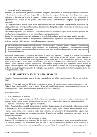 i-Pro - Instituto Profissionalizante Gestão Industrial
24
o Prezar pela aparência da empresa.
Na medida das possibilidades, pinte frequentemente a empresa. Em especial, as áreas que sujam mais. Uniformize
os funcionários e exija uniformes limpos. Dê aos funcionários as possibilidades para isso. Faça letreiros que
informem as localizações dentro da empresa. Coloque placas indicativas em todas as salas informando o
departamento ou o uso da sala em questão. Entre outras coisas, é importante que a empresa seja apresentável e
organizada.
Ter a empresa limpa e asseada requer gastos com sistema e materiais de limpeza. Requer também manutenção da
ordem, da limpeza e principalmente disciplina. Cada membro da equipe deve ter consciência da importância de se
trabalhar num local limpo e organizado.
Uma medida importante e útil nessa fase é também colocar avisos ou instruções para evitar erros nas operações de
trabalho, bem como designações, avisos e identificações dos equipamentos.
Quando forem muito importantes, os avisos devem ser visíveis à distância, bem destacados e acessíveis a todos.
Nessa fase, é importante conferir se o programa está sendo realmente implantado. Verifique cada etapa e certifique-
se de que o pessoal está preparado e motivado a cumprir o programa.
DICA: Programe junto ao departamento pessoal ou à administração geral campanhas mensais. Elabore um calendário com
programas diferentes, incentivando higiene, combate a AIDS, ao tabagismo, ao alcoolismo e a outros problemas comuns
ao nosso ambiente. Adquira o material a respeito desses temas junto à prefeitura, às secretarias de saúde e aos postos de
saúde e pronto-socorros.
Ao terminar o prazo estabelecido para a fase quatro, faça uma nova auditoria. Verifique se as indicações proibindo o
fumo em locais específicos foram fixadas corretamente, certifique-se de que os cinzeiros foram retirados e,
principalmente, se os funcionários estão respeitando as indicações. Seja firmes ao repreender quem não cumpre as
regras ou então todo o sistema estará comprometido, pois perderá a credibilidade. Verifique se os banheiros e áreas
comuns - como vestiários, cozinhas e refeitórios - estão limpos e organizados. Não deixe faltar objetos básicos de
limpeza como detergente, sabão, desinfetantes, vassouras e rodos. Tenha-os sempre em locais estratégicos para limpar
qualquer sujeira, principalmente dentro da produção, onde acidentes podem ocorrer. Finalmente, encerre a quarta fase
do programa e inicie o 5S.
5º PASSO - SHITSUKE - SENSO DE AUTODISCIPLINA
Conceito: ―Fazer dessas atitudes, ou seja, de toda a metodologia, um hábito, transformando os 5s's em um modo de
vida‖.
O último ―S‖ não pode ter prazo. Ele se inicia assim que o quarto ―S‖ termina e segue enquanto a empresa existir.
Todos os dias, a instituição deve viver o quinto ―S‖, ou seja, sua filosofia, missão e vontade deve seguir sempre a
direção do quinto S, que é a manutenção e a perpetuação de todo o programa.
Atitudes importantes:
o Usar a criatividade no trabalho.
Inove, implemente, ouça os colegas de trabalho. Ideias simples podem revolucionar o modo de funcionamento da
empresa. Muitas cabeças pensam melhor que uma e podem levar o trabalho para o próximo passo na qualidade.
o Melhorar a comunicação entre o pessoal no trabalho.
União é fundamental para a saúde do ambiente de trabalho. As pessoas devem ser respeitadas independentemente
de qualquer coisa. Todos devem se comunicar de maneira rápida e geral. Jornais, banners, rádios, informes, placas,
e-mails e muitas outras coisas podem ser usados para comunicar aos funcionários de maneira rápida e precisa. Eles
devem saber o que acontece na empresa e, para tanto, devem ter um canal de comunicação entre eles e com a
empresa como um todo.
o Compartilhar visão e valores, harmonizando as metas.
Os valores da empresa devem ser os valores dos funcionários, as metas da empresa devem ser as metas das pessoas,
e a visão da empresa e dos funcionários deve ser uma só. Não adianta formular valores e metas filosóficas e
inatingíveis se os funcionários não compartilham a mesma ideia. O principal cliente de uma empresa é o
 