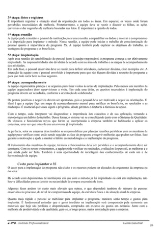 i-Pro - Instituto Profissionalizante Gestão Industrial
26
3ª etapa: fotos e registros
É importante registrar a situação atual da organização em todas as áreas. Em especial, os locais onde forem
percebidas necessidades de melhoria. Posteriormente, a equipe deve se reunir e discutir as falhas, as ações
corretivas e dar sugestões de melhoria baseadas nas fotos. É importante a opinião de todos.
4ª etapa: reunião
A equipe pode convidar o pessoal da instituição para uma reunião, compartilhar os dados e mostrar o compromisso
e a disposição para implantar o método. Nessa reunião, a equipe pode iniciar o trabalho de conscientização do
pessoal quanto à importância do programa 5S. A equipe também pode explicar os objetivos do trabalho, as
vantagens do programa e os benefícios.
5ª etapa: implantação
Após essa reunião de sensibilização do pessoal junto à equipe responsável, o programa começa a ser efetivamente
implantado. As responsabilidades são divididas de acordo com as áreas de trabalho e os mapas de acompanhamento
das atividades.
Em cada fase, o pessoal envolvido deve se reunir para definir atividades, esclarecer dúvidas, citar exemplos etc. A
interação da equipe com o pessoal envolvido é importante para que não fiquem dúvidas a respeito do programa e
para que tudo corra bem na fase seguinte.
6ª etapa: acompanhamento
A equipe organizadora planeja e se organiza para fazer visitas às áreas de implantação. Pelo menos um membro da
equipe organizadora deve supervisionar a visita. Em cada uma delas, os quesitos necessários à implantação do
programa devem ser acordados, conforme a orientação do colaborador.
Os pontos positivos e negativos devem ser apontados, pois o pessoal deve ser motivado a seguir as orientações. O
ideal é que a equipe faça um mapa de acompanhamento mensal para verificar os benefícios, os resultados e as
mudanças. É essencial que todos sigam o programa, desde gerentes e diretores a técnicos de apoio.
Com o tempo, cada integrante vai diagnosticar a importância dos conceitos e de sua aplicação, tornando a
metodologia um hábito do trabalho. Dessa forma, o sistema vai se consolidando junto com o Sistema da Qualidade.
Os técnicos e funcionários novos que forem se incorporando à empresa também se habituarão a aplicar os
conceitos, uma vez que entrarão em um sistema já implantado.
A gerência, setor ou empresa deve também se responsabilizar por planejar reuniões periódicas com os membros da
equipe para verificar como estão sendo seguidas as fase do programa e sugerir melhorias que podem ser feitas. Isso
garante a motivação e ajuda a manter o hábito da metodologia e a implantação do programa.
O treinamento dos membros da equipe, técnicos e funcionários deve ser periódico e o acompanhamento deve ser
constante. Com os novos treinamentos, a equipe pode verificar os resultados, avaliações do pessoal, as melhoras e o
que ainda pode ser feito. Também é uma oportunidade de reciclagem dos conhecimentos de cada um e de
harmonização da equipe.
Custo para implantar o 5S
O custo para a implantação do programa não é alto e os recursos podem ser alocados do orçamento da empresa ou
do setor.
De acordo com depoimentos de instituições em que com o método já foi implantado ou está em implantação, não
houve dificuldades para o custeio ou necessidade de compra excessiva de itens.
Algumas fases podem ter custo mais elevado que outras, o que dependerá também do número de pessoas
envolvidas no processo, do nível de compromisso da equipe, da estrutura física e da situação atual da empresa.
Quanto mais rápido o pessoal se mobilizar para implantar o programa, menores serão tempo e gastos para
implantar. É fundamental entender que o gasto imediato na implantação será compensado pela economia em
materiais que hoje são perdidos e desperdiçados, comprados em excesso ou gastos em demasia. Junto com a
melhoria da produtividade e da qualidade, gera-se, a longo prazo, maior arrecadação para a empresa.
 