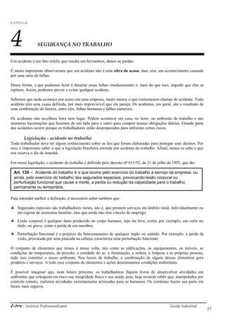 i-Pro - Instituto Profissionalizante Gestão Industrial
27
C A P ÍTU LO
4 SEGURANÇA NO TRABALHO
Um acidente é um fato infeliz que resulta em ferimentos, danos ou perdas.
É muito importante observarmos que um acidente não é uma obra do acaso, mas, sim, um acontecimento causado
por uma série de falhas.
Dessa forma, o que podemos fazer é detectar essas falhas imediatamente e, mais do que isso, impedir que elas se
repitam. Assim, podemos prever e evitar qualquer acidente.
Sabemos que nada acontece por acaso em uma empresa, muito menos o que costumamos chamar de acidente. Todo
acidente tem uma causa definida, por mais imprevisível que ela pareça. Os acidentes, em geral, são o resultado de
uma combinação de fatores, entre eles, falhas humanas e falhas materiais.
Os acidentes não escolhem hora nem lugar. Podem acontecer em casa, no lazer, no ambiente de trabalho e nas
inúmeras locomoções que fazemos de um lado para o outro para cumprir nossas obrigações diárias. Grande parte
dos acidentes ocorre porque os trabalhadores estão despreparados para enfrentar certos riscos.
Legislação - acidente no trabalho
Todo trabalhador deve ter algum conhecimento sobre as leis que foram elaboradas para proteger seus direitos. Por
isso, é importante saber o que a legislação brasileira entende por acidente do trabalho. Afinal, nunca se sabe o que
nos reserva o dia de amanhã.
Em nossa legislação, o acidente do trabalho é definido pelo decreto nº 611/92, de 21 de julho de 1992, que diz:
Para entender melhor a definição, é necessário saber também que:
Segurados especiais são trabalhadores rurais, isto é, que prestam serviços em âmbito rural, individualmente ou
em regime de economia familiar, mas que ainda não têm vínculo de emprego.
Lesão corporal é qualquer dano produzido no corpo humano, seja ele leve, como, por exemplo, um corte no
dedo, ou grave, como a perda de um membro.
Perturbação funcional é o prejuízo do funcionamento de qualquer órgão ou sentido. Por exemplo, a perda da
visão, provocada por uma pancada na cabeça, caracteriza uma perturbação funcional.
O conjunto de elementos que temos à nossa volta, tais como as edificações, os equipamentos, os móveis, as
condições de temperatura, de pressão, a umidade do ar, a iluminação, a ordem, a limpeza e as próprias pessoas,
tudo isso constitui o nosso ambiente. Nos locais de trabalho, a combinação de alguns desses elementos gera
produtos e serviços. A todo esse conjunto de elementos e ações denominamos condições ambientais.
É possível imaginar que, num futuro próximo, os trabalhadores fiquem livres de desenvolver atividades em
ambientes que coloquem em risco sua integridade física e sua saúde, pois, hoje existem robôs que, manipulados por
controle remoto, realizam atividades extremamente arriscadas para os humanos. Os cientistas fazem sua parte em
locais mais seguros.
Art. 139 - Acidente do trabalho é o que ocorre pelo exercício do trabalho a serviço da empresa, ou
ainda, pelo exercício do trabalho dos segurados especiais, provocando lesão corporal ou
perturbação funcional que cause a morte, a perda ou redução da capacidade para o trabalho,
permanente ou temporária.
 