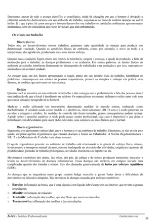 i-Pro - Instituto Profissionalizante Gestão Industrial
28
Entretanto, apesar de todo o avanço científico e tecnológico, ainda há situações em que o homem é obrigado a
enfrentar condições desfavoráveis em seu ambiente de trabalho, expondo-se ao risco de contrair doenças ou sofrer
lesões. E o que é pior: há casos em que o homem desenvolve seu trabalho em condições ambientais aparentemente
inofensivas, sem ter consciência dos riscos invisíveis que está enfrentando.
Os riscos no trabalho
Riscos físicos
Todos nós, ao desenvolvermos nossos trabalhos, gastamos certa quantidade de energia para produzir um
determinado resultado. Quando as condições físicas do ambiente, como, por exemplo, o nível de ruído e a
temperatura, são agradáveis, produzimos mais com menor esforço.
Quando essas condições fogem muito dos limites de tolerância, surgem o cansaço, a queda de produção, a falta de
motivação para o trabalho, as doenças profissionais e os acidentes. Em outras palavras, os fatores físicos do
ambiente de trabalho interferem diretamente no desempenho do trabalhador e na produção e, por isso, merecem ser
analisados com o maior cuidado.
Ao estudar cada um dos fatores apresentados a seguir, pense em seu próprio local de trabalho. Identifique os
problemas, comunique-os aos setores ou pessoas responsáveis, procure as soluções e coloque em prática, sem
demora, as medidas que estiverem ao seu alcance.
Ruídos
Quando você se encontra em um ambiente de trabalho e não consegue ouvir perfeitamente a fala das pessoas, isso é
uma indicação de que o local é barulhento ou ruidoso. Os especialistas no assunto definem o ruído como todo som
que causa sensação desagradável ao homem.
Mede-se o ruído utilizando um instrumento denominado medidor de pressão sonora, conhecido como
decibelímetro. A unidade usada como medida é o decibel ou, abreviadamente, dB. O som e o ruído penetram os
ouvidos e atingem o cérebro. Se medidas de controle não forem tomadas, graves consequências podem ocorrer.
Agindo sobre o aparelho auditivo, o ruído pode causar surdez profissional, cuja cura é impossível e que deixa o
trabalhador com dificuldades para ouvir rádio, televisão, sons sensíveis ou mais baixos que o normal.
Riscos ergonômicos
Ergonomia é o ajustamento mútuo ideal entre o homem e o seu ambiente de trabalho. Entretanto, se não existir esse
ajuste, surgiram agentes ergonômicos que causam doenças e lesões ao trabalhador. A Norma Regulamentadora -
NR 17 - do Ministério do Trabalho trata desse assunto.
O agente ergonômico presente no ambiente de trabalho está relacionado à exigência de esforço físico intenso,
levantamento e transporte manual de peso, postura inadequada no exercício das atividades, exigências rigorosas de
produtividade, jornadas de trabalho prolongadas, atividades monótonas ou repetitivas etc.
Movimentos repetitivos dos dedos, das mãos, dos pés, da cabeça e do tronco produzem monotonia muscular e
levam ao desenvolvimento de doenças inflamatórias. Essas doenças são curáveis em estágios iniciais, mas
complicadas quando não tratadas a tempo. Elas são chamadas genericamente de lesões por esforços repetitivos
(LER).
As doenças que se enquadram nesse grupo causam fadiga muscular e geram fortes dores e dificuldade de
movimentar os músculos atingidos. São exemplos de doenças causadas por esforços repetitivos:
o Bursite: inflamação da bursa, que é uma cápsula com líquido lubrificante em seu interior, que reveste algumas
articulações;
o Miosite: inflamação de músculo;
o Tendinite: inflamação dos tendões, que são fibras que unem os músculos;
o Tenossinovite: inflamação dos tendões e das articulações.
 