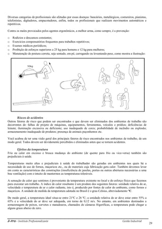 i-Pro - Instituto Profissionalizante Gestão Industrial
29
Diversas categorias de profissionais são afetadas por essas doenças: bancários, metalúrgicos, costureiros, pianistas,
telefonistas, digitadores, empacotadores, enfim, todos os profissionais que realizam movimentos automáticos e
repetitivos.
Contra os males provocados pelos agentes ergonômicos, a melhor arma, como sempre, é a prevenção:
o Rodízios e descansos constantes;
o Exercícios compensatórios frequentes para trabalhos repetitivos;
o Exames médicos periódicos;
o Proibição de esforços superiores a 25 kg para homens e 12 kg para mulheres;
o Manutenção de postura correta, seja sentado, em pé, carregando ou levantando peso, como mostra a ilustração:
Riscos de acidentes
Outros fatores de risco que podem ser encontrados e que devem ser eliminados dos ambientes de trabalho são
decorrentes de: falhas de projeto de máquinas, equipamentos, ferramentas, veículos e prédios; deficiências de
leiaute; iluminação excessiva ou deficiente; uso inadequado de cores; probabilidade de incêndio ou explosão;
armazenamento inadequado de produtos; presença de animais peçonhentos etc.
Você acabou de ter uma visão geral dos principais fatores de risco encontrados nos ambientes de trabalho, de um
modo geral. Todos devem ser devidamente percebidos e eliminados antes que se tornem acidentes.
Efeitos da temperatura
Frio ou calor em excesso e brusca mudança do ambiente (de quente para frio ou vice-versa) também são
prejudiciais à saúde.
Temperaturas muito altas e prejudiciais à saúde do trabalhador são geradas em ambientes nos quais há a
necessidade de uso de fornos, maçaricos etc., ou de materiais cuja fabricação gera calor. Também devemos levar
em conta as características das construções (insuficiência de janelas, portas ou outras aberturas necessárias a uma
boa ventilação) com o intuito de mantermos as temperaturas toleráveis.
A sensação de calor que sentimos é proveniente da temperatura existente no local e do esforço físico que fazemos
para executar um trabalho. A índice de calor resultante é um produto dos seguintes fatores: umidade relativa do ar,
velocidade e temperatura do ar e calor radiante, isto é, produzido por fontes de calor do ambiente, como fornos e
maçaricos. A unidade de medida da temperatura adotada no Brasil é o grau Celsius, abreviadamente ºC.
De modo geral, a temperatura ideal situa-se entre 21ºC e 26 ºC; a umidade relativa do ar deve estar entre 55% a
65% e a velocidade do ar deve ser adequada, em torno de 0,12 m/s. No entanto, em ambientes destinados a
armazenagem de peixes, sorvetes e matadouros, chamados de câmaras frigoríficas, a temperatura pode chegar a
alguns graus abaixo de zero.
 