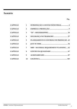 i-Pro - Instituto Profissionalizante Gestão Industrial
3
Sumário
Pág.
CAPÍTULO 1 INTRODUÇÃO À GESTÃO INDUSTRIAL.................. 4
CAPÍTULO 2 EMPRESA E PRODUÇÃO ............................................... 9
CAPÍTULO 3 “5S” – HOUSEKEEPING................................................ 18
CAPÍTULO 4 SEGURANÇA NO TRABALHO ................................... 27
CAPÍTULO 5 PLANEJAMENTO E CONTROLE DE PRODUÇÃO . 43
CAPÍTULO 6 JUST IN TIME.................................................................. 54
CAPÍTULO 7 MRP – MATERIAL REQUIREMENT PLANNING.... 62
CAPÍTULO 8 GESTÃO DA QUALIDADE .......................................... 67
CAPÍTULO 9 ALMOXARIFADO .......................................................... 87
CAPÍTULO 10 LOGÍSTICA.................................................................... 105
 