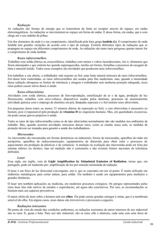 i-Pro - Instituto Profissionalizante Gestão Industrial
30
Radiação
As radiações são formas de energia que se transmitem da fonte ao receptor através do espaço, em ondas
eletromagnéticas. As radiações se movimentam no espaço em forma de ondas. É dessa forma, em ondas, que o som
chega até o seu radinho de pilhas.
Um dos elementos da onda é o seu comprimento, identificado pela letra grega lambda (λ). O comprimento de onda
lambda tem grandes variações de acordo com o tipo de energia. Existem diferentes tipos de radiações que se
propagam no espaço em diferentes comprimentos de onda. As radiações são tanto mais perigosas quanto menor for
o comprimento de onda lambda.
Raios infravermelhos
Trabalhos com solda elétrica ou oxiacetilênica, trabalhos com metais e vidros incandescentes, isto é, elementos que
ficam alaranjados e que emitem luz quando superaquecidos, tarefas em fornos, fornalhas e processos de secagem de
tinta e material úmido. Todos esses exemplos são atividades que produzem raios infravermelhos.
Em trabalhos a céu aberto, o trabalhador está exposto ao Sol, uma fonte natural emissora de raios infravermelhos.
Em doses bem controladas, os raios infravermelhos são usados para fins medicinais, mas, quando a intensidade
dessa radiação ultrapassa os limites de tolerância e atingem o trabalhador sem nenhuma proteção adequada, esses
raios podem causar sérios danos à saúde.
Raios ultravioletas
Atividades com solda elétrica, processos de foto-reprodução, esterilização do ar e da água, produção de luz
fluorescente, trabalhos com arco-voltaico, dispositivos usados pelos dentistas, processos de aluminotermia
(atividade química com o emprego de alumínio em pó), lâmpadas especiais e o Sol emitem raios ultravioleta.
Em pequenas doses (mais ou menos 15 minutos diários de exposição ao Sol), o raio ultravioleta é necessário ao
homem, pois é responsável pela produção da vitamina D no organismo humano. Mas, em quantidades excessivas,
ele pode causar graves prejuízos à saúde.
Tanto os raios de tipo infravermelho como os de tipo ultravioleta normalmente não são medidos nos ambientes de
trabalho. Mas, quando ocorrem atividades emissoras desses raios, como as citadas nessa aula, as medidas de
proteção devem ser tomadas para garantir a saúde dos trabalhadores.
Microondas
As microondas são encontradas em formas domésticas ou industriais: fornos de microondas, aparelhos de radar em
aeroportos, aparelhos de radiocomunicação, equipamentos de diatermia para obter calor e processos de
aquecimento em produção de plásticos e de cerâmicas. A medição ou avaliação das microondas pode ser feita por
sistema elétrico ou térmico, mas tal medição não é costumeira e não existem limites nacionais de tolerância
definidos.
Laser
Essa sigla, em inglês, vem de Light Amplification by Stimulated Emission of Radiation, termo que, em
português, pode ser traduzido por: amplificação da luz por emissão estimulada de radiação.
O laser é um feixe de luz direcional convergente, isto é, que se concentra em um só ponto. É muito utilizado em
indústrias metalúrgicas para cortar metais, para soldar. Ele também é usado em equipamentos para medições a
grandes distâncias.
O laser tem também aplicações na medicina, em modernos processos cirúrgicos. Os perigos representados pelos
raios laser têm sido motivo de estudos e experiências, até agora não conclusivos. Por isso, as recomendações se
limitam mais aos aspectos preventivos.
O maior efeito do laser sobre o homem está nos olhos. Ele pode causar grandes estragos à retina, que é a membrana
sensível do olho. Em alguns casos, esses danos são irreversíveis e provocam a cegueira.
Radiações ionizantes
Do ponto de vista do estudo das condições ambientais, as radiações ionizantes de maior interesse de uso industrial
são os raios X, gama e beta. Para uso não industrial, são os raios alfa e nêutrons, cada uma com uma faixa de
 