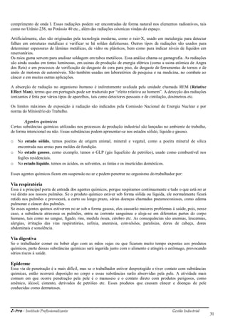 i-Pro - Instituto Profissionalizante Gestão Industrial
31
comprimento de onda l. Essas radiações podem ser encontradas de forma natural nos elementos radioativos, tais
como no Urânio 238, no Potássio 40 etc., além das radiações cósmicas vindas do espaço.
Artificialmente, elas são originadas pela tecnologia moderna, como o raio-X, usado em metalurgia para detectar
falhas em estruturas metálicas e verificar se há soldas defeituosas. Outros tipos de radiações são usados para
determinar espessuras de lâminas metálicas, de vidro ou plásticos, bem como para indicar níveis de líquidos em
reservatórios.
Os raios gama servem para analisar soldagem em tubos metálicos. Essa análise chama-se gamagrafia. As radiações
são ainda usadas em tintas luminosas, em usinas de produção de energia elétrica (como a usina atômica de Angra
dos Reis) e em processos de verificação de desgaste de cera para piso, de desgaste de ferramentas de tornos e de
anéis de motores de automóveis. São também usadas em laboratórios de pesquisa e na medicina, no combate ao
câncer e em muitas outras aplicações.
A absorção de radiação no organismo humano é indiretamente avaliada pela unidade chamada REM (Relative
Effect Man), termo que em português pode ser traduzido por ―efeito relativo ao homem‖. A detecção das radiações
ionizantes é feita por vários tipos de aparelhos, tais como detectores pessoais e de cintilação, dosímetros etc.
Os limites máximos de exposição à radiação são indicados pela Comissão Nacional de Energia Nuclear e por
norma do Ministério do Trabalho.
Agentes químicos
Certas substâncias químicas utilizadas nos processos de produção industrial são lançadas no ambiente de trabalho,
de forma intencional ou não. Essas substâncias podem apresentar-se nos estados sólido, líquido e gasoso.
o No estado sólido, temos poeiras de origem animal, mineral e vegetal, como a poeira mineral de sílica
encontrada nas areias para moldes de fundição.
o No estado gasoso, como exemplo, temos o GLP (gás liquefeito de petróleo), usado como combustível nos
fogões residenciais.
o No estado líquido, temos os ácidos, os solventes, as tintas e os inseticidas domésticos.
Esses agentes químicos ficam em suspensão no ar e podem penetrar no organismo do trabalhador por:
Via respiratória
Essa é a principal porta de entrada dos agentes químicos, porque respiramos continuamente e tudo o que está no ar
vai direto aos nossos pulmões. Se o produto químico estiver sob forma sólida ou líquida, ele normalmente ficará
retido nos pulmões e provocará, a curto ou longo prazo, sérias doenças chamadas pneumoconioses, como edema
pulmonar e câncer dos pulmões.
Se esses agentes quimos estiverem no ar sob a forma gasosa, eles causarão maiores problemas à saúde, pois, nesse
caso, a substância atravessa os pulmões, entra na corrente sanguínea e aloja-se em diferentes partes do corpo
humano, tais como no sangue, fígado, rins, medula óssea, cérebro etc. As consequências são anemias, leucemias,
alergias, irritação das vias respiratórias, asfixia, anestesia, convulsões, paralisias, dores de cabeça, dores
abdominais e sonolência.
Via digestiva
Se o trabalhador comer ou beber algo com as mãos sujas ou que ficaram muito tempo expostas aos produtos
químicos, parte dessas substâncias químicas será ingerida junto com o alimento e atingirá o estômago, provocando
sérios riscos à saúde.
Epiderme
Essa via de penetração é a mais difícil, mas se o trabalhador estiver desprotegido e tiver contato com substâncias
químicas, então ocorrerá deposição no corpo e essas substâncias serão absorvidas pela pele. A atividade mais
comum em que ocorre penetração pela pele é o manuseio e o contato direto com produtos perigosos, como
arsênico, álcool, cimento, derivados de petróleo etc. Esses produtos que causam câncer e doenças de pele
conhecidas como dermatoses.
 