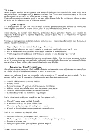 i-Pro - Instituto Profissionalizante Gestão Industrial
32
Via ocular
Alguns produtos químicos que permanecem no ar causam irritação nos olhos e conjuntivite, o que mostra que a
penetração desses agentes pode também ocorrer por meio da vista. É importante tomar cuidado com os diferentes
produtos químicos empregados nas indústrias e até mesmo em casa.
Faça um levantamento dos produtos químicos que você utiliza, leia os rótulos das embalagens e informe-se sobre
os efeitos que eles podem provocar no organismo humano.
Agentes biológicos
São microrganismos (ou seja, seres vivos invisíveis a olho nu) presentes em alguns ambientes de trabalho, tais
como hospitais, laboratórios de análises clínicas, coleta de lixo, indústria do couro, fossas etc.
Nessa categoria, são incluídos vírus, bactérias, protozoários, fungos, parasitas e bacilos. Eles penetram no
organismo do homem por via digestiva, respiratória, cutânea ou pelos olhos e são responsáveis por algumas
doenças profissionais.
Como esses microrganismos se adaptam melhor a ambientes sujos e neles se reproduzem com mais eficiência, as
medidas preventivas a tomar são:
o Rigorosa higiene dos locais de trabalho, do corpo e das roupas;
o Destruição de dejetos por processos de elevação da temperatura (esterilização) ou por uso de cloro;
o Uso de equipamentos individuais para evitar contato direto com os microrganismos;
o Ventilação permanente e adequada; controle médico constante e vacinação sempre que possível.
A verificação da presença de agentes biológicos em ambientes de trabalho é feita por meio da retirada de amostras
de ar e de água, amostras que serão analisadas em laboratórios especializados. Em virtude das grandes dificuldades
para a realização dessas análises, não existem limites de tolerância definidos.
Equipamentos de proteção individual
Os equipamentos de proteção individual, ou EPIs, são todos aqueles que devem ser utilizados durante o expediente
de trabalho a fim de evitar acidentes imediatos ou lesões de longo prazo.
A empresa é obrigada a fornecer aos empregados, de forma gratuita, o EPI adequado ao risco em questão. Ele deve
estar em perfeito estado de conservação e funcionamento. Além disso, cabe ao empregador:
o Adquirir o EPI adequado ao risco da atividade;
o Exigir o seu uso;
o Fornecer somente o EPI aprovado pelo órgão nacional competente;
o Orientar e treinar o trabalhador quanto a seu uso, guarda e conservação;
o Substituir imediatamente quando extraviado ou danificado;
o Responsabilizar-se por sua manutenção e higienização;
Porém, o funcionário também tem suas obrigações. Cabe ao empregado:
o Usar o EPI apenas para a finalidade destinada;
o Responsabilizar-se por sua guarda e conservação;
o Comunicar qualquer dano que o torne impróprio para uso;
o Cumprir as determinações do empregador sobre seu uso adequado.
Entre os EPIs comuns ao uso industrial, estão:
o Protetores auriculares (ouvidos) tipo concha e de inserção;
o Óculos para proteção contra partículas, luz intensa, radiação e produtos químicos;
o Protetor facial para o rosto;
o Proteção da pele contra a ação de produtos químicos em geral;
 