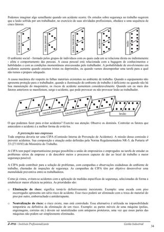 i-Pro - Instituto Profissionalizante Gestão Industrial
34
Podemos imaginar algo semelhante quando um acidente ocorre. Os estudos sobre segurança no trabalho sugerem
que a lesão sofrida por um trabalhador, no exercício de suas atividades profissionais, obedece a uma sequência de
cinco fatores:
O ambiente social - formado pelos grupos de indivíduos com os quais cada um se relaciona direta ou indiretamente
- afeta o comportamento das pessoas. A causa pessoal está relacionada com a bagagem de conhecimentos e
habilidades e com as condições momentâneas atravessadas pelo trabalhador. A probabilidade de envolvimento em
acidentes aumenta quando estamos tristes ou deprimidos, ou quando vamos desempenhar uma tarefa para a qual
não temos o preparo adequado.
A causa mecânica diz respeito às falhas materiais existentes no ambiente de trabalho. Quando o equipamento não
apresenta proteção para o trabalhador, quando a iluminação do ambiente de trabalho é deficiente ou quando não há
boa manutenção do maquinário, os riscos de acidente aumentam consideravelmente. Quando um ou mais dos
fatores anteriores se manifestam, surge o acidente, que pode provocar ou não provocar lesão ao trabalhador.
O que podemos fazer para evitar acidentes? Exercite sua atenção. Observe os dominós. Controlar os fatores que
antecedem o acidente é a melhor forma de evitá-los.
A prevenção nas empresas
Toda empresa deveria ter uma CIPA (Comissão Interna de Prevenção de Acidentes). A missão dessa comissão é
prevenir acidentes. Sua composição e atuação estão definidas pela Norma Regulamentadora NR-5, da Portaria nº
33 (27/10/83) do Ministério do Trabalho.
A CIPA tem papel importantíssimo porque possibilita a união de empresários e empregados na tarefa de estudar os
problemas sérios da empresa e de descobrir meios e processos capazes de dar ao local de trabalho a maior
segurança possível.
A CIPA pode contribuir para a solução de problemas, com campanhas e observações cuidadosas do ambiente de
trabalho, chamadas de inspeções de segurança. As campanhas da CIPA têm por objetivo desenvolver uma
mentalidade preventiva entre os trabalhadores.
Como já vimos, evitam-se acidentes com a aplicação de medidas específicas de segurança, selecionadas de forma a
estabelecer maior eficácia na prática. As prioridades são:
o Eliminação do risco: significa torná-lo definitivamente inexistente. Exemplo: uma escada com piso
escorregadio apresenta um sério risco de acidente. Esse risco poderá ser eliminado com a troca do material do
piso por outro, emborrachado e antiderrapante.
o Neutralização do risco: o risco existe, mas está controlado. Essa alternativa é utilizada na impossibilidade
temporária ou definitiva da eliminação de um risco. Exemplo: as partes móveis de uma máquina (polias,
engrenagens, correias etc.) devem ser neutralizadas com anteparos protetores, uma vez que essas partes das
máquinas não podem ser simplesmente eliminadas.
 