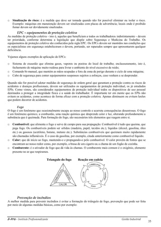 i-Pro - Instituto Profissionalizante Gestão Industrial
35
o Sinalização do risco: é a medida que deve ser tomada quando não for possível eliminar ou isolar o risco.
Exemplo: máquinas em manutenção devem ser sinalizadas com placas de advertência; locais onde é proibido
fumar devem ser devidamente sinalizados.
EPC – equipamentos de proteção coletiva
As medidas de proteção coletiva - isto é, aquelas que beneficiam a todos os trabalhadores indistintamente - devem
ter prioridade, conforme determina a legislação que dispõe sobre Segurança e Medicina do Trabalho. Os
equipamentos de proteção coletiva são conhecidos pela sigla EPC. Os EPCs devem ser mantidos nas condições que
os especialistas em segurança estabeleceram e devem, portando, ser reparados sempre que apresentarem qualquer
deficiência.
Vejamos alguns exemplos de aplicação de EPCs:
o Sistema de exaustão que elimina gases, vapores ou poeiras do local de trabalho; enclausuramento, isto é,
fechamento de máquina muito ruidosa para livrar o ambiente do nível excessivo de ruído;
o Comando bi-manual, que mantém as mãos ocupadas e fora da zona de perigo durante o ciclo de uma máquina;
o Cabo de segurança para conter equipamentos suspensos sujeitos a esforços, caso venham a se desprender.
Quando não for possível adotar medidas de segurança de ordem geral que garantam a proteção contra os riscos de
acidentes e doenças profissionais, devem ser utilizados os equipamentos de proteção individual, os já estudados
EPIs. Como vimos, são considerados equipamentos de proteção individual todos os dispositivos de uso pessoal
destinados a proteger a integridade física e a saúde do trabalhador. É importante ter em mente que os EPIs não
evitam os acidentes, como acontece de forma eficaz com a proteção coletiva. Apenas diminuem ou evitam lesões
que podem decorrer de acidentes.
Fogo
O fogo é um fenômeno que ocasionalmente escapa ao nosso controle e acarreta consequências desastrosas. O fogo
é um fenômeno químico, a combustão, uma reação química que desprende calor e luz, alterando profundamente a
substância que é queimada. Para formação do fogo, são necessários três elementos que reagem entre si.
o Combustível: que alimenta o fogo e serve de campo para sua propagação. Combustível é tudo que queima, que
pega fogo. Os combustíveis podem ser sólidos (madeira, papel, tecidos etc.), líquidos (álcool, gasolina, óleo
etc.) ou gasosos (acetileno, butano, metano etc.). Substâncias combustíveis que queimam muito rapidamente
são chamadas inflamáveis. É o caso da gasolina, por exemplo, citada anteriormente como combustível líquido.
o Calor: que dá início ao fogo, mantendo-o e propagando-o pelo combustível. O calor provém de fontes que se
encontram ao nosso redor como, por exemplo, a brasa de um cigarro ou a chama de um fogão de cozinha.
o Comburente: é o ativador de fogo que dá vida às chamas. O comburente mais comum é o oxigênio, elemento
presente no ar que respiramos.
Triangulo do fogo Reação em cadeia
Prevenção de incêndios
A melhor medida para prevenir incêndios é evitar a formação do triângulo de fogo, prevenção que pode ser feita
por meio de algumas medidas básicas, como por exemplo:
 
