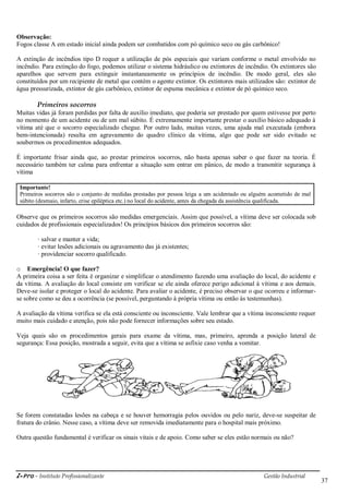 i-Pro - Instituto Profissionalizante Gestão Industrial
37
Observação:
Fogos classe A em estado inicial ainda podem ser combatidos com pó químico seco ou gás carbônico!
A extinção de incêndios tipo D requer a utilização de pós especiais que variam conforme o metal envolvido no
incêndio. Para extinção do fogo, podemos utilizar o sistema hidráulico ou extintores de incêndio. Os extintores são
aparelhos que servem para extinguir instantaneamente os princípios de incêndio. De modo geral, eles são
constituídos por um recipiente de metal que contém o agente extintor. Os extintores mais utilizados são: extintor de
água pressurizada, extintor de gás carbônico, extintor de espuma mecânica e extintor de pó químico seco.
Primeiros socorros
Muitas vidas já foram perdidas por falta de auxílio imediato, que poderia ser prestado por quem estivesse por perto
no momento de um acidente ou de um mal súbito. É extremamente importante prestar o auxílio básico adequado à
vítima até que o socorro especializado chegue. Por outro lado, muitas vezes, uma ajuda mal executada (embora
bem-intencionada) resulta em agravamento do quadro clínico da vítima, algo que pode ser sido evitado se
soubermos os procedimentos adequados.
É importante frisar ainda que, ao prestar primeiros socorros, não basta apenas saber o que fazer na teoria. É
necessário também ter calma para enfrentar a situação sem entrar em pânico, de modo a transmitir segurança à
vítima
Importante!
Primeiros socorros são o conjunto de medidas prestadas por pessoa leiga a um acidentado ou alguém acometido de mal
súbito (desmaio, infarto, crise epiléptica etc.) no local do acidente, antes da chegada da assistência qualificada.
Observe que os primeiros socorros são medidas emergenciais. Assim que possível, a vítima deve ser colocada sob
cuidados de profissionais especializados! Os princípios básicos dos primeiros socorros são:
· salvar e manter a vida;
· evitar lesões adicionais ou agravamento das já existentes;
· providenciar socorro qualificado.
o Emergência! O que fazer?
A primeira coisa a ser feita é organizar e simplificar o atendimento fazendo uma avaliação do local, do acidente e
da vítima. A avaliação do local consiste em verificar se ele ainda oferece perigo adicional à vítima e aos demais.
Deve-se isolar e proteger o local do acidente. Para avaliar o acidente, é preciso observar o que ocorreu e informar-
se sobre como se deu a ocorrência (se possível, perguntando à própria vítima ou então às testemunhas).
A avaliação da vítima verifica se ela está consciente ou inconsciente. Vale lembrar que a vítima inconsciente requer
muito mais cuidado e atenção, pois não pode fornecer informações sobre seu estado.
Veja quais são os procedimentos gerais para exame da vítima, mas, primeiro, aprenda a posição lateral de
segurança: Essa posição, mostrada a seguir, evita que a vítima se asfixie caso venha a vomitar.
Se forem constatadas lesões na cabeça e se houver hemorragia pelos ouvidos ou pelo nariz, deve-se suspeitar de
fratura do crânio. Nesse caso, a vítima deve ser removida imediatamente para o hospital mais próximo.
Outra questão fundamental é verificar os sinais vitais e de apoio. Como saber se eles estão normais ou não?
 