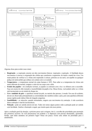 i-Pro - Instituto Profissionalizante Gestão Industrial
38
Algumas dicas para avaliar esses sinais:
o Respiração - a respiração consiste em dois movimentos básicos: inspiração e expiração. A finalidade desses
movimentos é renovar a oxigenação das células que constituem o organismo, de modo a mantê-las vivas. Um
modo prático de verificar se a vítima está respirando é colocar, próximo ao seu nariz, um espelho ou qualquer
pedaço de metal polido que embace em contato com o ar exalado.
o Temperatura - a temperatura normal do corpo humano é 36ºC. Para saber se a temperatura da vítima está
muito diferente do normal, compare o calor do seu corpo com o dela.
o Estado das pupilas - em condições normais, as pupilas se contraem com a luz e se dilatam com a escuridão.
Faça um exame do olho testando a insensibilidade da pupila à luz. Dessa forma, você poderá saber se a vítima
está inconsciente ou em estado de choque etc.
o Cor e umidade da pele - a aparência normal da pele, na maioria das pessoas, é rosada. Em caso de acidente,
devem ser observadas principalmente as extremidades dos membros (mãos e pés), pois uma aparência diferente
nessas regiões pode indicar falta de irrigação sanguínea.
o Sensibilidade - os músculos, quando estimulados, reagem com movimentos de contração. A não ocorrência
dessa contração é sinal de inconsciência.
o Pulsação - pode ser sentida através do tato. Todos nós temos alguns pontos onde a pulsação pode ser sentida
com facilidade. Analise a ilustração a seguir, que mostra quais são esses pontos.
Após a avaliação geral da situação, o próximo passo será a triagem, isto é, a escolha das prioridades para prestação
dos primeiros socorros. Se você presenciasse um acidente e se deparasse com pessoas desmaiadas, queimadas,
feridas, qual delas atenderia em primeiro lugar? Pense um pouco. Existe uma ordem de prioridade para o
atendimento.
 