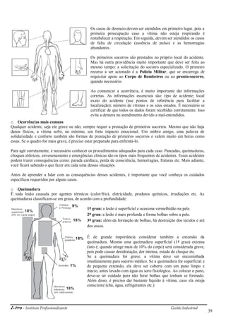 i-Pro - Instituto Profissionalizante Gestão Industrial
39
Os casos de desmaio devem ser atendidos em primeiro lugar, pois a
primeira preocupação caso a vítima não esteja respirando é
restabelecer a respiração. Em seguida, devem ser atendidos os casos
de falta de circulação (ausência de pulso) e as hemorragias
abundantes.
Os primeiros socorros são prestados no próprio local do acidente.
Mas há outra providência muito importante que deve ser feita ao
mesmo tempo: a solicitação do socorro especializado. O primeiro
recurso a ser acionado é a Polícia Militar, que se encarrega de
requisitar apoio ao Corpo de Bombeiros ou ao pronto-socorro,
quando necessário.
Ao comunicar a ocorrência, é muito importante dar informações
corretas. As informações essenciais são: tipo de acidente; local
exato do acidente (use pontos de referência para facilitar a
localização); número de vítimas e os seus estados. É necessário se
certificar de que todos os dados foram recebidas corretamente. Isso
evita a demora no atendimento devido a mal-entendidos.
o Ocorrências mais comuns
Qualquer acidente, seja ele grave ou não, sempre requer a prestação de primeiros socorros. Mesmo que não haja
danos físicos, a vítima sofre, no mínimo, um forte impacto emocional. Um ombro amigo, uma palavra de
solidariedade e conforto também são formas de prestação de primeiros socorros e valem muito em horas como
essas. Se o quadro for mais grave, é preciso estar preparado para enfrentá-lo.
Para agir corretamente, é necessário conhecer os procedimentos adequados para cada caso. Pancadas, queimaduras,
choques elétricos, envenenamento e emergências clínicas são os tipos mais frequentes de acidentes. Esses acidentes
podem trazer consequências como: parada cardíaca, perda de consciência, hemorragias, fraturas etc. Mais adiante,
você ficará sabendo o que fazer em cada uma dessas situações.
Antes de aprender a lidar com as consequências desses acidentes, é importante que você conheça os cuidados
específicos requeridos por alguns casos.
o Queimadura
É toda lesão causada por agentes térmicos (calor/frio), eletricidade, produtos químicos, irradiações etc. As
queimaduras classificam-se em graus, de acordo com a profundidade:
1º grau: a lesão é superficial e ocasiona vermelhidão na pele.
2º grau: a lesão é mais profunda e forma bolhas sobre a pele.
3º grau: além da formação de bolhas, há destruição dos tecidos e até
dos ossos.
É de grande importância considerar também a extensão da
queimadura. Mesmo uma queimadura superficial (1º grau) extensa
(isto é, quando atinge mais de 10% do corpo) será considerada grave,
pois pode causar desidratação, dor intensa, estado de choque etc.
Se a queimadura for grave, a vítima deve ser encaminhada
imediatamente para socorro médico. Se a queimadura for superficial e
de pequena extensão, ela deve ser coberta com um pano limpo e
macio, antes lavado com água ou soro fisiológico. Ao colocar o pano,
deve-se ter cuidado para não furar bolhas que tenham se formado.
Além disso, é preciso dar bastante líquido à vítima, caso ela esteja
consciente (chá, água, refrigerantes etc.)
 