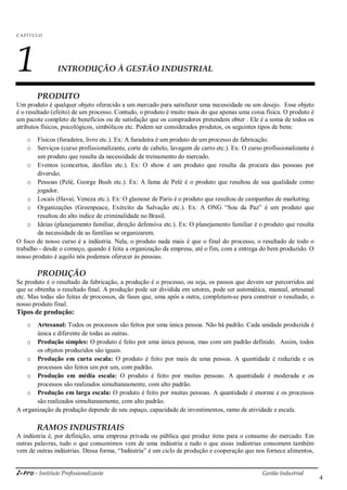 i-Pro - Instituto Profissionalizante Gestão Industrial
4
C A P ÍTU LO
1 INTRODUÇÃO À GESTÃO INDUSTRIAL
PRODUTO
Um produto é qualquer objeto oferecido a um mercado para satisfazer uma necessidade ou um desejo. Esse objeto
é o resultado (efeito) de um processo. Contudo, o produto é muito mais do que apenas uma coisa física. O produto é
um pacote completo de benefícios ou de satisfação que os compradores pretendem obter . Ele é a soma de todos os
atributos físicos, psicológicos, simbólicos etc. Podem ser considerados produtos, os seguintes tipos de bens:
o Físicos (furadeira, livro etc.). Ex: A furadeira é um produto de um processo de fabricação.
o Serviços (curso profissionalizante, corte de cabelo, lavagem de carro etc.). Ex: O curso profissionalizante é
um produto que resulta da necessidade de treinamento do mercado.
o Eventos (concertos, desfiles etc.). Ex: O show é um produto que resulta da procura das pessoas por
diversão.
o Pessoas (Pelé, George Bush etc.). Ex: A fama de Pelé é o produto que resultou de sua qualidade como
jogador.
o Locais (Havaí, Veneza etc.). Ex: O glamour de Paris é o produto que resultou de campanhas de marketing.
o Organizações (Greenpeace, Exército da Salvação etc.). Ex: A ONG ―Sou da Paz‖ é um produto que
resultou do alto índice de criminalidade no Brasil.
o Ideias (planejamento familiar, direção defensiva etc.). Ex: O planejamento familiar é o produto que resulta
da necessidade de as famílias se organizarem.
O foco de nosso curso é a indústria. Nela, o produto nada mais é que o final do processo, o resultado de todo o
trabalho - desde o começo, quando é feita a organização da empresa, até o fim, com a entrega do bem produzido. O
nosso produto é aquilo nós podemos oferecer às pessoas.
PRODUÇÃO
Se produto é o resultado da fabricação, a produção é o processo, ou seja, os passos que devem ser percorridos até
que se obtenha o resultado final. A produção pode ser dividida em setores, pode ser automática, manual, artesanal
etc. Mas todas são feitas de processos, de fases que, uma após a outra, completam-se para construir o resultado, o
nosso produto final.
Tipos de produção:
o Artesanal: Todos os processos são feitos por uma única pessoa. Não há padrão. Cada unidade produzida é
única e diferente de todas as outras.
o Produção simples: O produto é feito por uma única pessoa, mas com um padrão definido. Assim, todos
os objetos produzidos são iguais.
o Produção em curta escala: O produto é feito por mais de uma pessoa. A quantidade é reduzida e os
processos são feitos um por um, com padrão.
o Produção em média escala: O produto é feito por muitas pessoas. A quantidade é moderada e os
processos são realizados simultaneamente, com alto padrão.
o Produção em larga escala: O produto é feito por muitas pessoas. A quantidade é enorme e os processos
são realizados simultaneamente, com alto padrão.
A organização da produção depende de seu espaço, capacidade de investimentos, ramo de atividade e escala.
RAMOS INDUSTRIAIS
A indústria é, por definição, uma empresa privada ou pública que produz itens para o consumo do mercado. Em
outras palavras, tudo o que consumimos vem de uma indústria e tudo o que essas indústrias consomem também
vem de outras indústrias. Dessa forma, ―Indústria‖ é um ciclo de produção e cooperação que nos fornece alimentos,
 