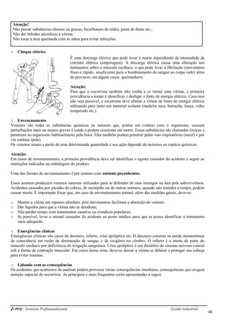i-Pro - Instituto Profissionalizante Gestão Industrial
40
Atenção!
Não passar substâncias oleosas ou graxas, bicarbonato de sódio, pasta de dente etc.;
Não dar bebidas alcoólicas à vítima;
Não tocar a área queimada com as mãos para evitar infecções.
o Choque elétrico
É uma descarga elétrica que pode levar à morte dependendo da intensidade da
corrente elétrica (amperagem). A descarga elétrica causa uma alteração nos
batimentos sobre o músculo cardíaco, o que pode levar à fibrilação (movimento
fraco e rápido, insuficiente para o bombeamento do sangue ao corpo todo) além
de provocar, em alguns casos, queimaduras.
Atenção:
Para que o socorrista também não venha a se tornar uma vítima, a primeira
providência a tomar é identificar e desligar a fonte de energia elétrica. Caso isso
não seja possível, o socorrista deve afastar a vítima da fonte de energia elétrica
utilizando para tanto um material isolante (madeira seca, borracha, louça, vidro
temperado etc.).
o Envenenamento
Venenos são todas as substâncias químicas ou naturais que, postas em contato com o organismo, causam
perturbações mais ou menos graves à saúde e podem ocasionar até morte. Essas substâncias são chamadas tóxicas e
penetram no organismo habitualmente pela boca. Elas também podem penetrar pelas vias respiratórias (nariz) e por
via cutânea (pele).
Os venenos atuam a partir de uma determinada quantidade e sua ação depende da natureza ou espécie químicas.
Atenção:
Em casos de envenenamento, a primeira providência deve ser identificar o agente causador do acidente e seguir as
instruções indicadas na embalagem do produto.
Uma das formas de envenenamento é por contato com animais peçonhentos.
Esses animais produzem venenos naturais utilizados para se defender de seus inimigos na luta pela sobrevivência.
Acidentes causados por picadas de cobras, de escorpião ou de outros animais, quando não tratados a tempo, podem
causar morte. É importante frisar que, em caso de envenenamento animal, além das medidas gerais, deve-se:
o Manter a vítima em repouso absoluto, pois movimentos facilitam a absorção do veneno;
o Dar líquidos para que a vítima não se desidrate;
o Não perder tempo com tratamentos caseiros ou crendices populares;
o Se possível, levar o animal causador do acidente ao posto médico para que se possa identificar o tratamento
mais adequado.
o Emergências clínicas
Emergências clínicas são casos de desmaio, infarto, crise epiléptica etc. O desmaio consiste na perda momentânea
de consciência em razão da diminuição de sangue e de oxigênio no cérebro. O infarto é a morte de parte do
músculo cardíaco por deficiência de irrigação sanguínea. Crise epiléptica é um distúrbio do sistema nervoso central
sob a forma de contração muscular. Em casos dessa crise, deve-se deixar a vítima se debater e proteger sua cabeça
para evitar traumas.
o Lidando com as consequências
Os acidentes que acabamos de analisar podem provocar várias consequências imediatas, consequências que exigem
atenção especial do socorrista. As principais e mais frequentes serão apresentadas a seguir.
 