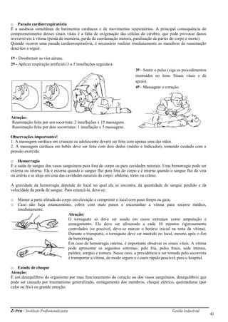 i-Pro - Instituto Profissionalizante Gestão Industrial
41
o Parada cardiorrespiratória
É a ausência simultânea de batimentos cardíacos e de movimentos respiratórios. A principal consequência do
comprometimento desses sinais vitais é a falta de oxigenação das células do cérebro, que pode provocar danos
irreversíveis à vítima (perda de memória, perda da coordenação motora, paralisação de partes do corpo e morte).
Quando ocorrer uma parada cardiorrespiratória, é necessário realizar imediatamente as manobras de reanimação
descritas a seguir.
1º - Desobstruir as vias aéreas.
2º - Aplicar respiração artificial (3 a 5 insuflações seguidas).
3º - Sentir o pulso (siga os procedimentos
mostrados no item: Sinais vitais e de
apoio).
4º - Massagear o coração.
Atenção:
·Reanimação feita por um socorrista: 2 insuflações x 15 massagens.
·Reanimação feita por dois socorristas: 1 insuflação x 5 massagens.
Observações importantes!
1. A massagem cardíaca em crianças ou adolescente deverá ser feita com apenas uma das mãos.
2. A massagem cardíaca em bebês deve ser feita com dois dedos (médio e Indicador), tomando cuidado com a
pressão exercida.
o Hemorragia
É a saída de sangue dos vasos sanguíneos para fora do corpo ou para cavidades naturais. Uma hemorragia pode ser
externa ou interna. Ela é externa quando o sangue flui para fora do corpo e é interna quando o sangue flui da veia
ou artéria e se aloja em uma das cavidades naturais do corpo: abdome, tórax ou crânio.
A gravidade da hemorragia depende do local no qual ela se encontra, da quantidade de sangue perdido e da
velocidade da perda de sangue. Para estancá-la, deve-se:
o Manter a parte afetada do corpo em elevação e comprimir o local com pano limpo ou gaze.
o Caso não haja estancamento, cobrir com mais panos e encaminhar a vítima para socorro médico,
imediatamente.
Atenção:
O torniquete só deve ser usado em casos extremos como amputação e
esmagamento. Ele deve ser afrouxado a cada 10 minutos rigorosamente
controlados (se possível, deve-se marcar o horário inicial na testa da vítima).
Durante o transporte, o torniquete deve ser mantido no local, mesmo após o fim
da hemorragia.
Em caso de hemorragia interna, é importante observar os sinais vitais. A vítima
pode apresentar os seguintes sintomas: pele fria, pulso fraco, sede intensa,
palidez, arrepio e tontura. Nesse caso, a providência a ser tomada pelo socorrista
é transportar a vítima, de modo seguro e o mais rápido possível, para o hospital.
o Estado de choque
Atenção:
É um desequilíbrio do organismo por mau funcionamento do coração ou dos vasos sanguíneos, desequilíbrio que
pode ser causado por traumatismo generalizado, esmagamento dos membros, choque elétrico, queimaduras (por
calor ou frio) ou grande emoção.
 
