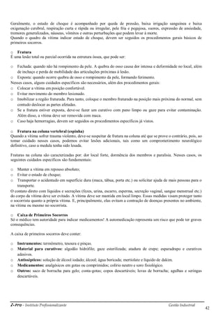 i-Pro - Instituto Profissionalizante Gestão Industrial
42
Geralmente, o estado de choque é acompanhado por queda de pressão, baixa irrigação sanguínea e baixa
oxigenação cerebral, respiração curta e rápida ou irregular, pele fria e pegajosa, suores, expressão de ansiedade,
tremores generalizados, náuseas, vômitos e outras perturbações que podem levar à morte.
Quando o quadro da vítima indicar estado de choque, devem ser seguidos os procedimentos gerais básicos de
primeiros socorros.
o Fratura
É uma lesão total ou parcial ocorrida na estrutura óssea, que pode ser:
o Fechada: quando não há rompimento da pele. A quebra do osso causa dor intensa e deformidade no local, além
de inchaço e perda de mobilidade das articulações próximas à lesão.
o Exposta: quando ocorre quebra de osso e rompimento da pele, formando ferimento.
Nesses casos, alguns cuidados específicos são necessários, além dos procedimentos gerais:
o Colocar a vítima em posição confortável.
o Evitar movimento do membro lesionado.
o Imobilizar a região fraturada. Para tanto, coloque o membro fraturado na posição mais próxima do normal, sem
contudo deslocar as partes afetadas.
o Se a fratura estiver exposta, deve-se fazer um curativo com pano limpo ou gaze para evitar contaminação.
Além disso, a vítima deve ser removida com maca.
o Caso haja hemorragias, devem ser seguidos os procedimentos específicos já vistos.
o Fratura na coluna vertebral (espinha)
Quando a vítima sofrer trauma violento, deve-se suspeitar de fratura na coluna até que se prove o contrário, pois, ao
tomar cuidado nesses casos, podemos evitar lesões adicionais, tais como um comprometimento neurológico
definitivo, caso a medula tenha sido lesada.
Fraturas na coluna são caracterizadas por: dor local forte, dormência dos membros e paralisia. Nesses casos, os
seguintes cuidados específicos são fundamentais:
o Manter a vítima em repouso absoluto;
o Evitar o estado de choque;
o Transportar o acidentado em superfície dura (maca, tábua, porta etc.) ou solicitar ajuda de mais pessoas para o
transporte.
O contato direto com líquidos e secreções (fezes, urina, escarro, esperma, secreção vaginal, sangue menstrual etc.)
do corpo da vítima deve ser evitado. A vítima deve ser mantida em local limpo. Essas medidas visam proteger tanto
o socorrista quanto a própria vítima. E, principalmente, elas evitam a contração de doenças presentes no ambiente,
na vitima ou mesmo no socorrista.
o Caixa de Primeiros Socorros
Só o médico tem autoridade para indicar medicamentos! A automedicação representa um risco que pode ter graves
consequências.
A caixa de primeiros socorros deve conter:
o Instrumentos: termômetro, tesoura e pinças.
o Material para curativos: algodão hidrófilo; gaze esterilizada; atadura de crepe; esparadrapo e curativos
adesivos.
o Antissépticos: solução de álcool iodado; álcool; água boricada; mertiolate e líquido de dakim.
o Medicamentos: analgésicos em gotas ou comprimidos; colírio neutro e soro fisiológico.
o Outros: saco de borracha para gelo; conta-gotas; copos descartáveis; luvas de borracha; agulhas e seringas
descartáveis.
 