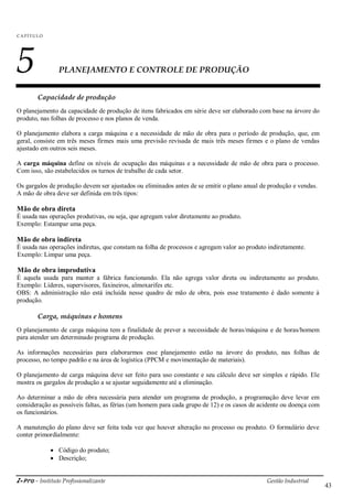 i-Pro - Instituto Profissionalizante Gestão Industrial
43
C A P ÍTU LO
5 PLANEJAMENTO E CONTROLE DE PRODUÇÃO
Capacidade de produção
O planejamento da capacidade de produção de itens fabricados em série deve ser elaborado com base na árvore do
produto, nas folhas de processo e nos planos de venda.
O planejamento elabora a carga máquina e a necessidade de mão de obra para o período de produção, que, em
geral, consiste em três meses firmes mais uma previsão revisada de mais três meses firmes e o plano de vendas
ajustado em outros seis meses.
A carga máquina define os níveis de ocupação das máquinas e a necessidade de mão de obra para o processo.
Com isso, são estabelecidos os turnos de trabalho de cada setor.
Os gargalos de produção devem ser ajustados ou eliminados antes de se emitir o plano anual de produção e vendas.
A mão de obra deve ser definida em três tipos:
Mão de obra direta
É usada nas operações produtivas, ou seja, que agregam valor diretamente ao produto.
Exemplo: Estampar uma peça.
Mão de obra indireta
É usada nas operações indiretas, que constam na folha de processos e agregam valor ao produto indiretamente.
Exemplo: Limpar uma peça.
Mão de obra improdutiva
É aquela usada para manter a fábrica funcionando. Ela não agrega valor direta ou indiretamente ao produto.
Exemplo: Líderes, supervisores, faxineiros, almoxarifes etc.
OBS: A administração não está incluída nesse quadro de mão de obra, pois esse tratamento é dado somente à
produção.
Carga, máquinas e homens
O planejamento de carga máquina tem a finalidade de prever a necessidade de horas/máquina e de horas/homem
para atender um determinado programa de produção.
As informações necessárias para elaborarmos esse planejamento estão na árvore do produto, nas folhas de
processo, no tempo padrão e na área de logística (PPCM e movimentação de materiais).
O planejamento de carga máquina deve ser feito para uso constante e seu cálculo deve ser simples e rápido. Ele
mostra os gargalos de produção a se ajustar seguidamente até a eliminação.
Ao determinar a mão de obra necessária para atender um programa de produção, a programação deve levar em
consideração as possíveis faltas, as férias (um homem para cada grupo de 12) e os casos de acidente ou doença com
os funcionários.
A manutenção do plano deve ser feita toda vez que houver alteração no processo ou produto. O formulário deve
conter primordialmente:
 Código do produto;
 Descrição;
 