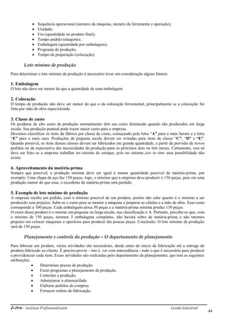 i-Pro - Instituto Profissionalizante Gestão Industrial
44
 Sequência operacional (número da máquina, número da ferramenta e operação);
 Unidade;
 Uso (quantidade no produto final);
 Tempo padrão (máquina);
 Embalagem (quantidade por embalagem);
 Programa de produção;
 Tempo de preparação (colocação).
Lote mínimo de produção
Para determinar o lote mínimo de produção é necessário levar em consideração alguns fatores.
1. Embalagem
O lote não deve ser menor do que a quantidade de uma embalagem.
2. Colocação
O tempo de produção não deve ser menor do que o da colocação ferramental, principalmente se a colocação for
feita por mão de obra especializada.
3. Classe de custo
Os produtos de alto custo de produção normalmente têm seu custo diminuído quando são produzidos em larga
escala. Sua produção pontual pode trazer maior custo para a empresa.
Devemos classificar os itens da fábrica por classe de custo, começando pela letra ―A” para o mais barato e a letra
―E” para o mais caro. Produções de pequena escala devem ser evitadas para itens de classe ―C”, ―D” e “E”.
Quando possível, os itens dessas classes devem ser fabricados em grande quantidade, a partir da previsão de novos
pedidos ou da expectativa das necessidades de produção para os próximos dois ou três meses. Certamente, isso só
deve ser feito se a empresa trabalhar no sistema de estoque, pois no sistema just in time essa possibilidade não
existe.
4. Aproveitamento da matéria-prima
Sempre que possível, a produção mínima deve ser igual à menor quantidade possível de matéria-prima, por
exemplo: Uma chapa de aço faz 150 peças, logo, o mínimo que a empresa deve produzir é 150 peças, pois em uma
produção menor do que essa, o excedente de matéria-prima será perdido.
5. Exemplo de lote mínimo de produção
A empresa recebe um pedido, com o mínimo possível de um produto, porém não sabe quanto é o mínimo a ser
produzido sem prejuízo. Sabe-se o custo para se montar a máquina e preparar as células e a mão de obra. Esse custo
corresponde a 100 peças. Cada embalagem aloca 50 peças e a matéria-prima mínima produz 150 peças.
O custo desse produto é o mesmo em pequena ou larga escala, sua classificação é A. Portanto, percebe-se que, com
o mínimo de 150 peças, teremos 3 embalagens completas, não haverá sobra de matéria-prima e não teremos
prejuízo em colocar máquinas e operários para produzir tão poucas peças. Conclusão: O lote mínimo de produção
será de 150 peças.
Planejamento e controle da produção – O departamento de planejamento
Para fabricar um produto, várias atividades são necessárias, desde antes do início da fabricação até a entrega do
produto fabricado ao cliente. É preciso prever - isto é, ver com antecedência - tudo o que é necessário para produzir
e providenciar cada item. Essas atividades são realizadas pelo departamento de planejamento, que tem as seguintes
atribuições:
 Determinar prazos de produção.
 Fazer programas e planejamento de produção.
 Controlar a produção.
 Administrar o almoxarifado.
 Elaborar pedidos de compras.
 Fornecer ordens de fabricação.
 