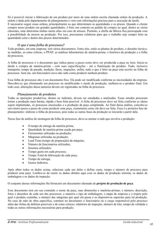 i-Pro - Instituto Profissionalizante Gestão Industrial
45
Só é possível iniciar a fabricação de um produto por meio de uma ordem escrita chamada ordem de produção. A
ordem é dada pelo departamento de planejamento e vem com informações precisas para a execução da tarefa.
É necessário seguir essas ordens, principalmente as que determinam as quantidades e os prazos. Quando o cliente
compra nosso produto em grandes quantidades, é feito um contrato ou pedido de compra no qual, dentre as várias
cláusulas, uma determina multas muito altas em caso de atrasos. Portanto, a chefia da fábrica fica preocupada com
a possibilidade de atrasos na produção. Por isso, precisamos colaborar para que o trabalho seja sempre feito na
quantidade certa e dentro dos prazos determinados.
O que é uma folha de processos?
Todo produto, em uma empresa, tem vários documentos. Entre eles, estão as plantas do produto, o desenho técnico,
as medidas, as cotas críticas, o PPAP, as análises laboratoriais de matéria-prima, o histórico da produção e a folha
de processos.
A folha de processos é o documento que indica passo a passo como deve ser produzida a peça ou item. Inicia-se
desde a compra da matéria-prima - com suas especificações - até a finalização do produto. Tudo, inclusive
transporte, tempo de parada, medição, furos, inspeções, enfim, tudo o que é feito na peça está escrito na folha de
processos. Sem ela, um funcionário novo não sabe como produzir nenhum produto.
Essa folha de processos não é um documento fixo. Ela pode ser modificada conforme as necessidades da empresa.
Descobre-se que eliminando um processo ou modificando o modo de produção, melhora-se o produto final. Em
todo caso, alterações dessa natureza devem ser registradas na folha de processos.
Planejamento de produtos
Todas as operações produtivas, diretas ou indiretas, devem ser estudadas e analisadas. Esses estudos procuram
tornar a produção mais barata, rápida e bem feita possível. A ficha de processos deve ser feita conforme as ideias
sejam implantadas, os processos encaixados e a produção da peça completada. Ao final dessa análise, concebe-se
um roteiro passo a passo de como produzir uma peça, exatamente como ela deve ser feita. Essa é a primeira fase do
planejamento: elaborar a folha de processos, pois todas as outras fases da produção se iniciarão a partir dela.
Nessa fase de análise de montagem da folha de processos, deve-se atentar a tudo que envolva a produção:
 O tempo de entrega da matéria-prima;
 Quantidade de matéria-prima usada por peça;
 Ferramentas utilizadas na produção;
 Máquinas utilizadas na produção;
 Lead Time (tempo de preparação) da máquina;
 Número de funcionários utilizados;
 Insumos utilizados;
 Tempo gasto em cada processo;
 Tempo Total de fabricação de cada peça;
 Tempo de entrega;
 Gastos Indiretos.
Após obter todos os dados acima, relacione cada um deles e defina custo, tempo e número de processo para
produzir uma peça. Lembre-se de reunir os dados obtidos aqui com os dados de produção mínima, os dados de
embalagem e os dados de inspeção.
O conjunto dessas informações lhe fornecerá um documento chamado de projeto de produção de peça.
Esse documento terá em seu conteúdo o nome da peça, suas dimensões e matérias-primas; o número, descrição,
fotos e desenhos de cada um dos processos; a maneira e tipo de embalagem; o mapa da empresa e o trajeto pelo
qual o produto caminha; o número das máquinas por qual ele passa e os dispositivos especiais para tal produção.
No caso de mão de obra especifica, constará no documento o funcionário ou o cargo responsável pelo processo
além das fichas de defeitos possíveis e de cotas criticas; relatórios de inspeção, número de lote, tempo de validade e
todas as outras informações necessárias para produção.
 
