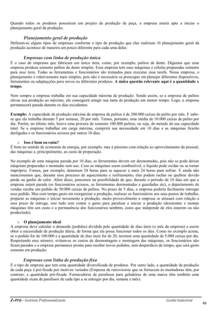 i-Pro - Instituto Profissionalizante Gestão Industrial
46
Quando todos os produtos possuírem um projeto de produção de peça, a empresa estará apta a iniciar o
planejamento geral da produção.
Planejamento geral de produção
Definem-se alguns tipos de empresas conforme o tipo de produção que elas realizam. O planejamento geral da
produção acontece de maneira um pouco diferente para cada uma delas:
Empresas com linha de produção única
É o caso de empresas que fabricam um único item, como, por exemplo, palitos de dente. Digamos que uma
empresa produza somente palitos de dente simples. Essa empresa tem suas máquinas e células preparadas somente
para esse item. Todas as ferramentas e funcionários são treinados para executar essa tarefa. Nessa empresa, o
planejamento é relativamente mais simples, pois não é necessário se preocupar em planejar diferentes dispositivos,
ferramentas ou adaptaçções para novos ou diferentes produtos. A única questão relevante aqui é a quantidade x
tempo.
Nem sempre a empresa trabalha em sua capacidade máxima de produção. Sendo assim, se a empresa de palitos
elevar sua produção ao máximo, ela conseguirá atingir sua meta de produção em menor tempo. Logo, a empresa
permanecerá parada durante os dias excedentes.
Exemplo: A capacidade de produção máxima da empresa de palitos é de 200.000 caixas de palito por mês. E sabe-
se que ela trabalha durante 5 por semana, 20 por mês. Temos, portanto, uma média de 10.000 caixas de palito por
dia. Porém, no último mês, houve uma procura de somente 100.000 palitos, ou seja, de metade de sua capacidade
total. Se a empresa trabalhar em carga máxima, cumprirá sua necessidade em 10 dias e as máquinas ficarão
desligadas e os funcionários ociosos por outros 10 dias.
o Isso é bom ou ruim?
É bom no sentido de economia de energia, por exemplo, mas é péssimo com relação ao aproveitamento de pessoal,
das máquinas e, principalmente, ao custo de preparação.
No exemplo de uma máquina parada por 10 dias, as ferramentas devem ser desmontadas, pois não se pode deixar
máquinas preparadas e montadas sem uso. Caso as máquinas usem combustível, o líquido pode oxidar ou se tornar
impróprio. Fornos, por exemplo, demoram 24 horas para se aquecer e mais 24 horas para esfriar. E ainda não
mencionamos que, durante esse processo de aquecimento e resfriamento, eles podem rachar ou quebrar devido
perda ou ganho de calor. Além disso, pensemos na possibilidade de que, durante o período de 10 dias em que a
empresa estará parada (os funcionários ociosos, as ferramentas desmontadas e guardadas etc), o departamento de
vendas receba um pedido de 50.000 caixas de palitos. No prazo de 5 dias, a empresa poderia facilmente entregar
esse pedido. Mas com tempo gasto em reorganizar a produção, realocar os funcionários aos seus postos de trabalho,
preparar as máquinas e iniciar novamente a produção, muito provavelmente a empresa se atrasará com relação a
esse prazo de entrega, isso tudo sem contar o gasto para paralisar e iniciar a produção (desmontar e montar
máquinas têm um custo e a permanência dos funcionários também, custo que independe de eles estarem ou não
produzindo).
o O planejamento ideal
A empresa deve calcular a demanda (pedidos) dividida pela quantidade de dias úteis (o mês da empresa) e assim
obter a necessidade de produção diária, de forma que ela possa funcionar todos os dias. Como no exemplo acima,
se o pedido for de 100.000 e a quantidade de dias úteis for de 20, teremos uma quantidade de 5.000 caixas por dia.
Respeitando esse número, evitam-se os custos de desmontagem e montagem das máquinas, os funcionários não
ficam parados e a empresa permanece pronta para receber novos pedidos, sem desperdício de tempo, que será gasto
somente em produção.
Empresas com linha de produção fixa
É o tipo de empresa que tem uma quantidade diversificada de produtos. Por outro lado, a quantidade de produção
de cada peça é pré-fixada por motivos variados (Empresa de retrovisores que os fornecem às montadoras têm, por
contrato, a quantidade pré-fixada. Fornecedores de parafusos para geladeiras de uma marca têm também uma
quantidade exata de parafusos de cada tipo a se entregar por dia, semana e mês).
 