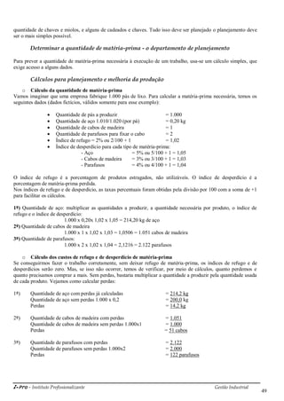 i-Pro - Instituto Profissionalizante Gestão Industrial
49
quantidade de chaves e miolos, e alguns de cadeados e chaves. Tudo isso deve ser planejado o planejamento deve
ser o mais simples possível.
Determinar a quantidade de matéria-prima - o departamento de planejamento
Para prever a quantidade de matéria-prima necessária à execução de um trabalho, usa-se um cálculo simples, que
exige acesso a alguns dados.
Cálculos para planejamento e melhoria da produção
o Cálculo da quantidade de matéria-prima
Vamos imaginar que uma empresa fabrique 1.000 pás de lixo. Para calcular a matéria-prima necessária, temos os
seguintes dados (dados fictícios, válidos somente para esse exemplo):
 Quantidade de pás a produzir = 1.000
 Quantidade de aço 1.010/1.020 (por pá) = 0,20 kg
 Quantidade de cabos de madeira = 1
 Quantidade de parafusos para fixar o cabo = 2
 Índice de refugo = 2% ou 2/100 + 1 = 1,02
 Índice de desperdício para cada tipo de matéria-prima:
- Aço = 5% ou 5/100 + 1 = 1,05
- Cabos de madeira = 3% ou 3/100 + 1 = 1,03
- Parafusos = 4% ou 4/100 + 1 = 1,04
O índice de refugo é a porcentagem de produtos estragados, não utilizáveis. O índice de desperdício é a
porcentagem de matéria-prima perdida.
Nos índices de refugo e de desperdício, as taxas percentuais foram obtidas pela divisão por 100 com a soma de +1
para facilitar os cálculos.
1º) Quantidade de aço: multiplicar as quantidades a produzir, a quantidade necessária por produto, o índice de
refugo e o índice de desperdício:
1.000 x 0,20x 1,02 x 1,05 = 214,20 kg de aço
2º) Quantidade de cabos de madeira
1.000 x 1 x 1,02 x 1,03 = 1,0506 = 1.051 cabos de madeira
3º) Quantidade de parafusos:
1.000 x 2 x 1,02 x 1,04 = 2,1216 = 2.122 parafusos
o Cálculo dos custos de refugo e de desperdício de matéria-prima
Se conseguirmos fazer o trabalho corretamente, sem deixar refugo de matéria-prima, os índices de refugo e de
desperdícios serão zero. Mas, se isso não ocorrer, temos de verificar, por meio de cálculos, quanto perdemos e
quanto precisamos comprar a mais. Sem perdas, bastaria multiplicar a quantidade a produzir pela quantidade usada
de cada produto. Vejamos como calcular perdas:
1º) Quantidade de aço com perdas já calculadas = 214,2 kg
Quantidade de aço sem perdas 1.000 x 0,2 = 200,0 kg
Perdas = 14,2 kg
2º) Quantidade de cabos de madeira com perdas = 1.051
Quantidade de cabos de madeira sem perdas 1.000x1 = 1.000
Perdas = 51 cabos
3º) Quantidade de parafusos com perdas = 2.122
Quantidade de parafusos sem perdas 1.000x2 = 2.000
Perdas = 122 parafusos
 
